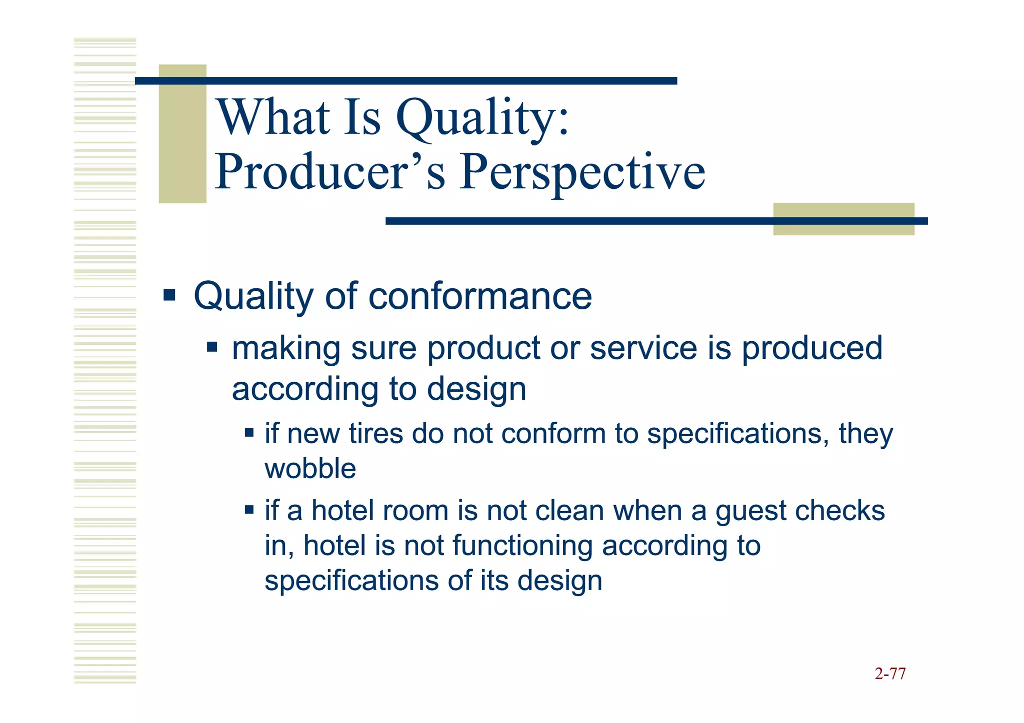 What Is Quality:
 Producer’s Perspective

Quality of conformance
  making sure product or service is produced
  according to design
    if new tires do not conform to specifications, they
    wobble
    if a hotel room is not clean when a guest checks
    in, hotel is not functioning according to
    specifications of its design


                                                     2-77
 