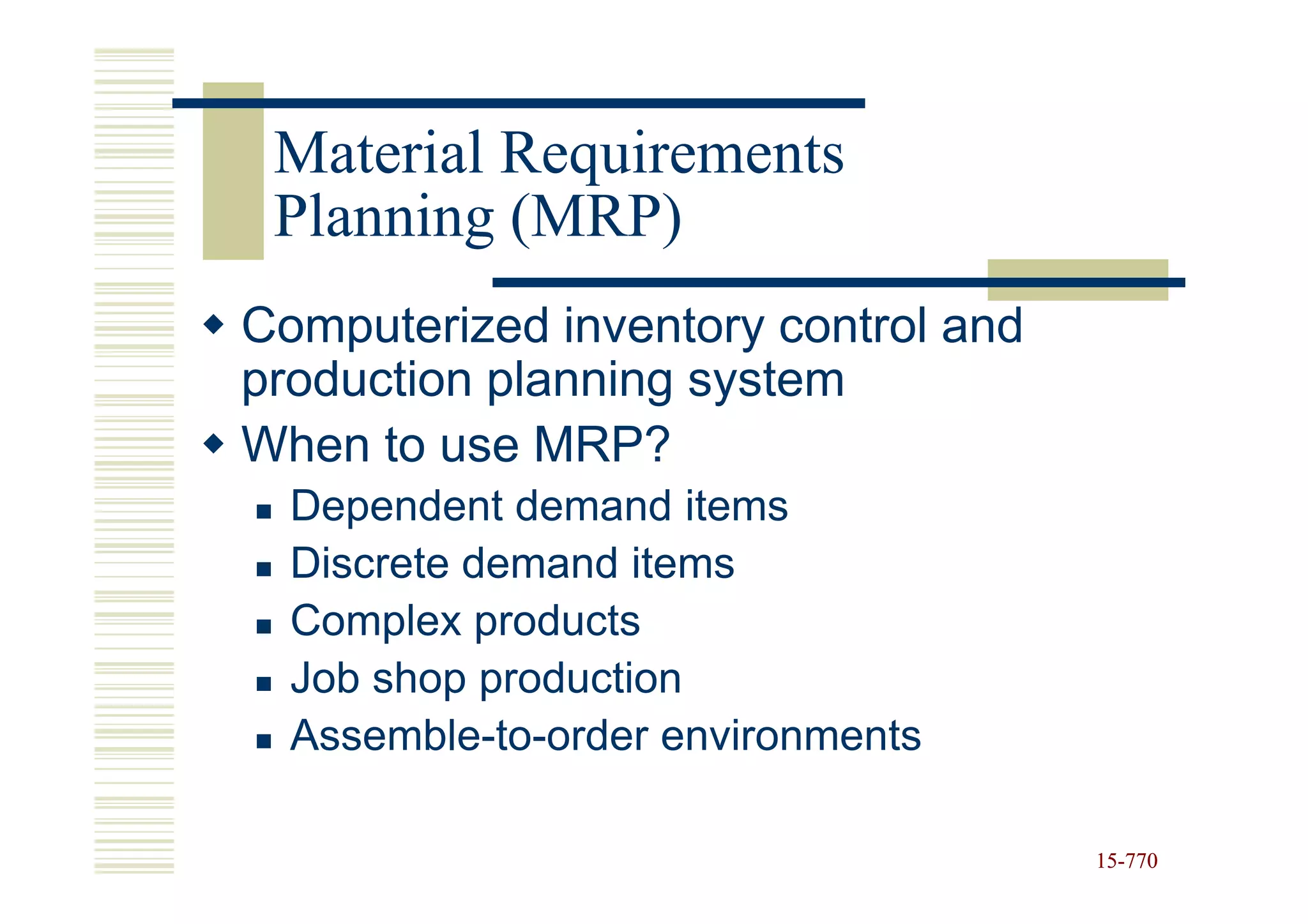 Material Requirements
 Planning (MRP)
Computerized inventory control and
production planning system
When to use MRP?
  Dependent demand items
  Discrete demand items
  Complex products
  Job shop production
  Assemble-to-order environments

                                     15-770
                                     15-
 