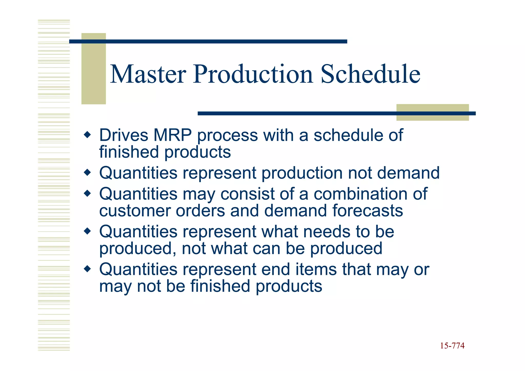 Master Production Schedule

Drives MRP process with a schedule of
finished products
Quantities represent production not demand
Quantities may consist of a combination of
customer orders and demand forecasts
Quantities represent what needs to be
produced, not what can be produced
Quantities represent end items that may or
may not be finished products


                                         15-774
                                         15-
 