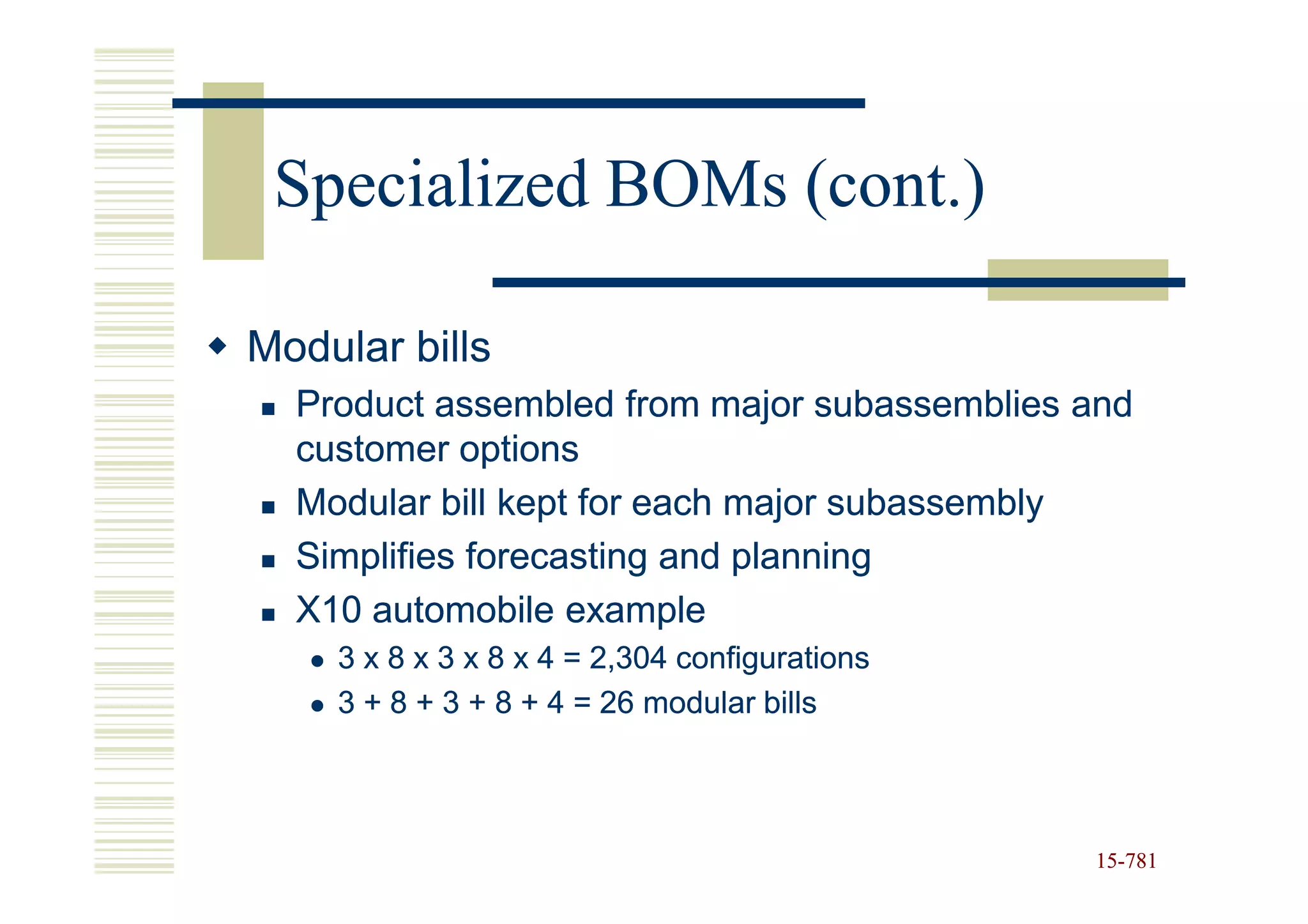 Specialized BOMs (cont.)

Modular bills
  Product assembled from major subassemblies and
  customer options
  Modular bill kept for each major subassembly
  Simplifies forecasting and planning
  X10 automobile example
    3 x 8 x 3 x 8 x 4 = 2,304 configurations
    3 + 8 + 3 + 8 + 4 = 26 modular bills



                                               15-781
                                               15-
 