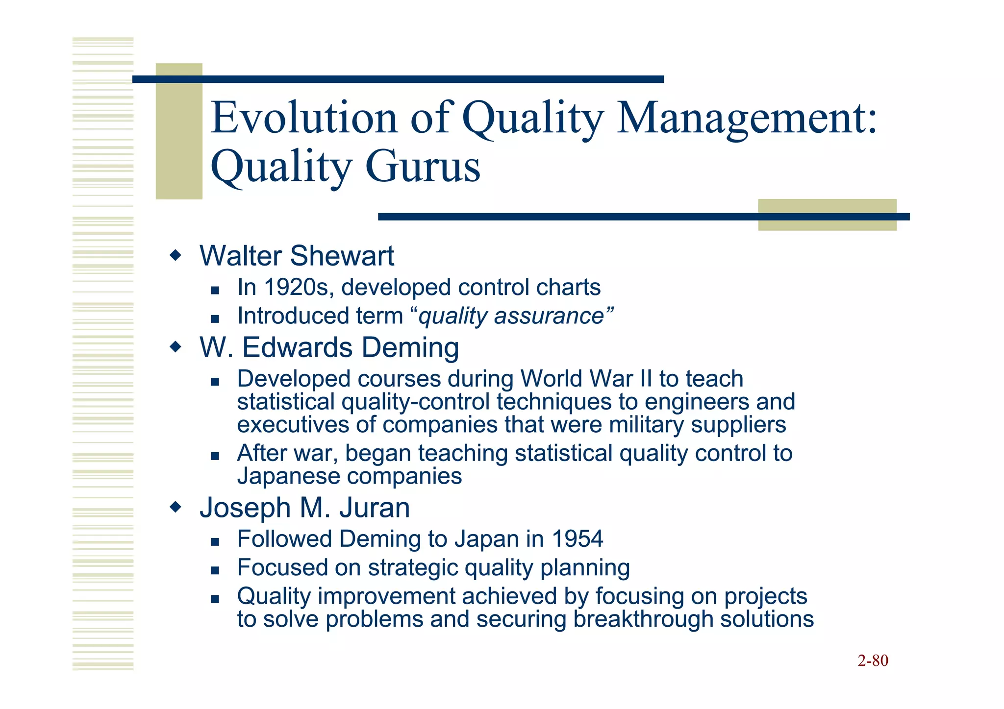 Evolution of Quality Management:
Quality Gurus
Walter Shewart
  In 1920s, developed control charts
  Introduced term “quality assurance”
                  “quality
W. Edwards Deming
  Developed courses during World War II to teach
  statistical quality-control techniques to engineers and
              quality-
  executives of companies that were military suppliers
  After war, began teaching statistical quality control to
  Japanese companies
Joseph M. Juran
  Followed Deming to Japan in 1954
  Focused on strategic quality planning
  Quality improvement achieved by focusing on projects
  to solve problems and securing breakthrough solutions
                                                             2-80
 