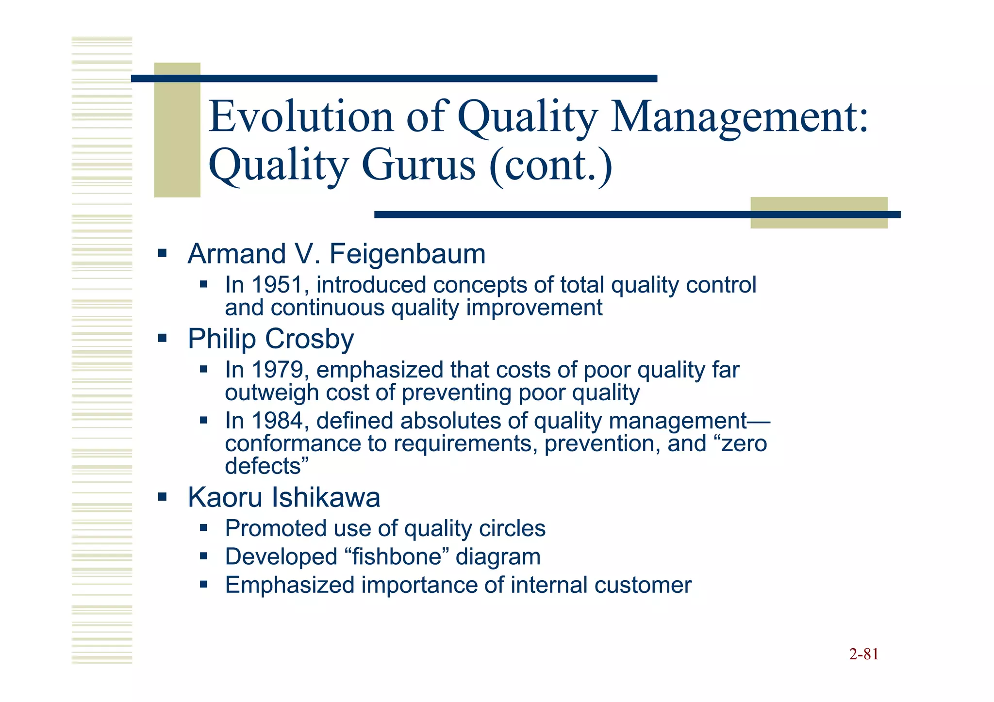 Evolution of Quality Management:
 Quality Gurus (cont.)
Armand V. Feigenbaum
  In 1951, introduced concepts of total quality control
  and continuous quality improvement
Philip Crosby
  In 1979, emphasized that costs of poor quality far
  outweigh cost of preventing poor quality
  In 1984, defined absolutes of quality management—
                                        management—
  conformance to requirements, prevention, and “zero
  defects”
Kaoru Ishikawa
  Promoted use of quality circles
  Developed “fishbone” diagram
  Emphasized importance of internal customer

                                                          2-81
 