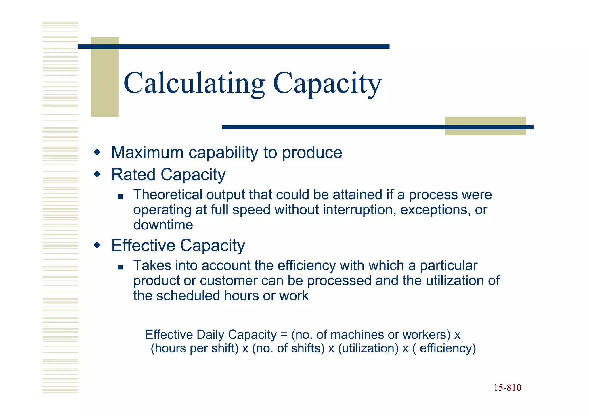 Calculating Capacity

Maximum capability to produce
Rated Capacity
  Theoretical output that could be attained if a process were
  operating at full speed without interruption, exceptions, or
  downtime
Effective Capacity
  Takes into account the efficiency with which a particular
  product or customer can be processed and the utilization of
  the scheduled hours or work

    Effective Daily Capacity = (no. of machines or workers) x
     (hours per shift) x (no. of shifts) x (utilization) x ( efficiency)


                                                                           15-810
                                                                           15-
 
