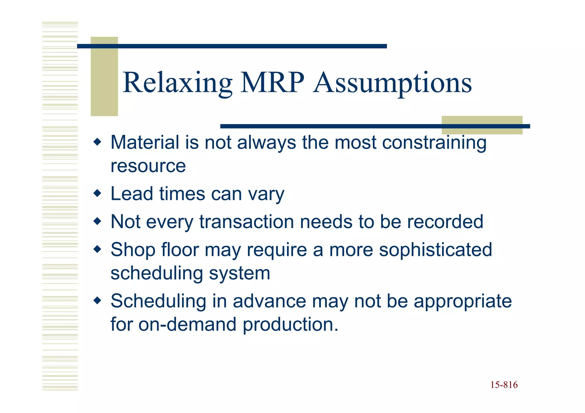 Relaxing MRP Assumptions
Material is not always the most constraining
resource
Lead times can vary
Not every transaction needs to be recorded
Shop floor may require a more sophisticated
scheduling system
Scheduling in advance may not be appropriate
for on-demand production.

                                         15-816
                                         15-
 
