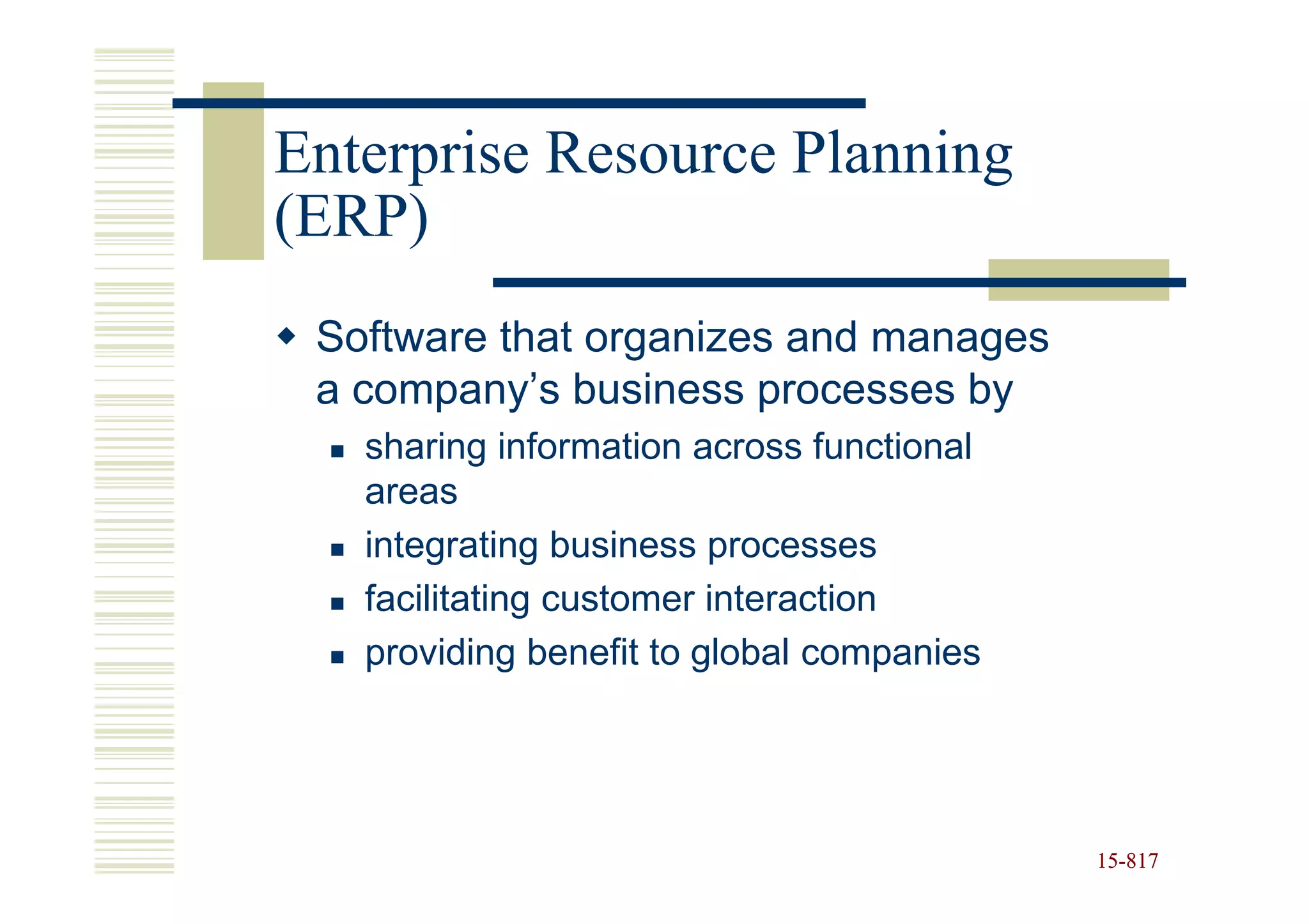 Enterprise Resource Planning
(ERP)
 Software that organizes and manages
 a company’s business processes by
   sharing information across functional
   areas
   integrating business processes
   facilitating customer interaction
   providing benefit to global companies




                                           15-817
                                           15-
 