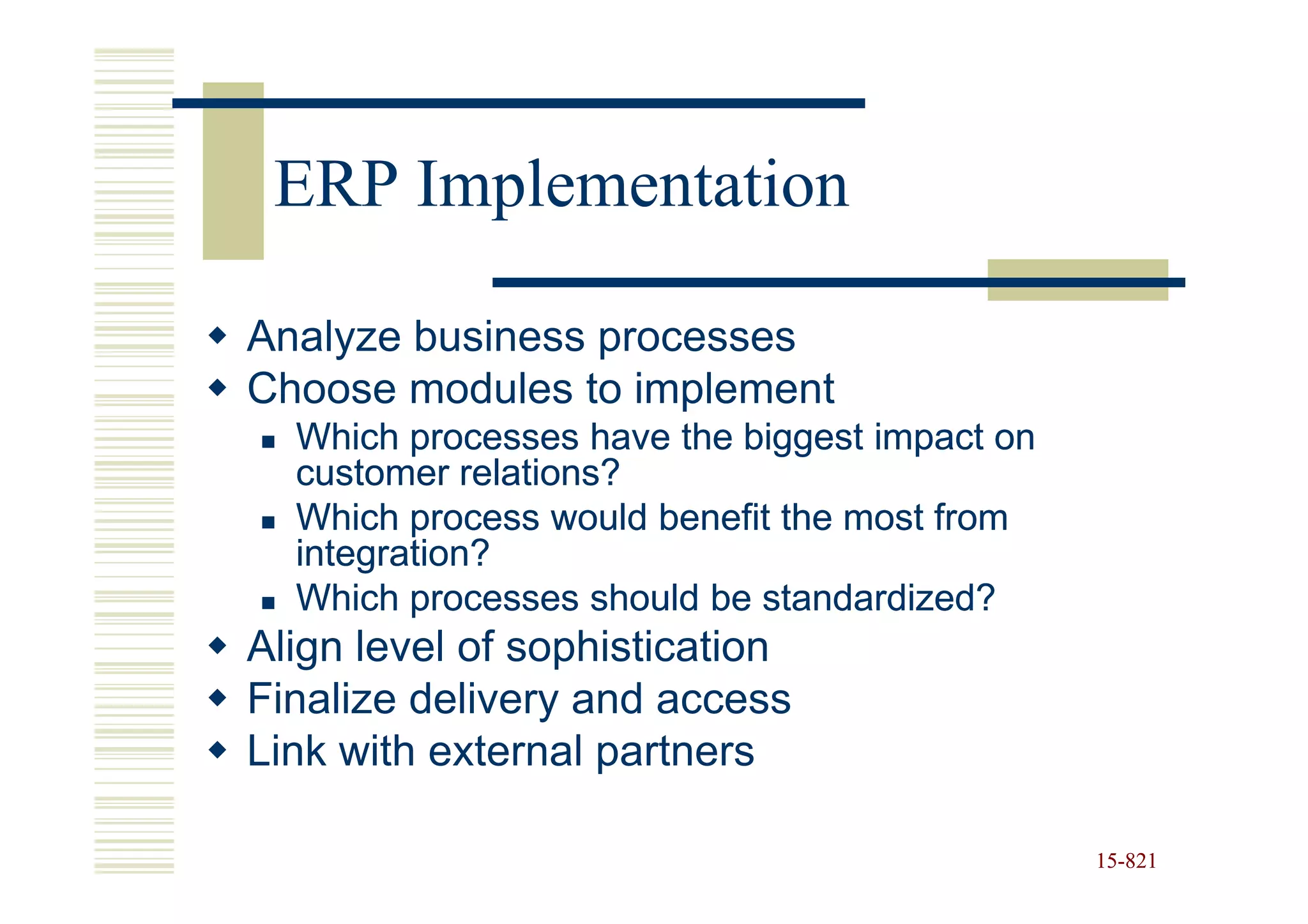 ERP Implementation

Analyze business processes
Choose modules to implement
  Which processes have the biggest impact on
  customer relations?
  Which process would benefit the most from
  integration?
  Which processes should be standardized?
Align level of sophistication
Finalize delivery and access
Link with external partners

                                               15-821
                                               15-
 