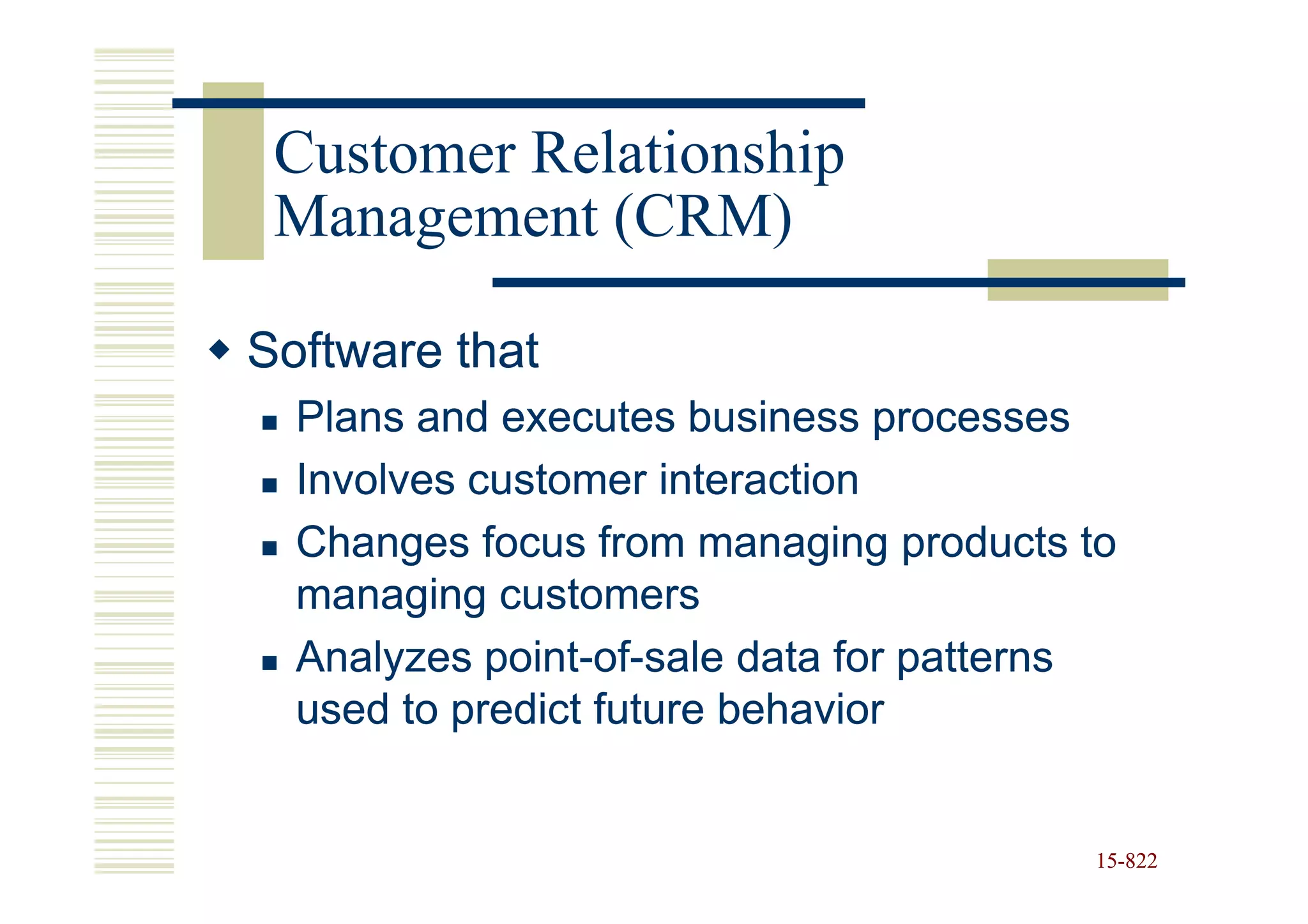 Customer Relationship
 Management (CRM)

Software that
  Plans and executes business processes
  Involves customer interaction
  Changes focus from managing products to
  managing customers
  Analyzes point-of-sale data for patterns
            point-of-
  used to predict future behavior


                                        15-822
                                        15-
 