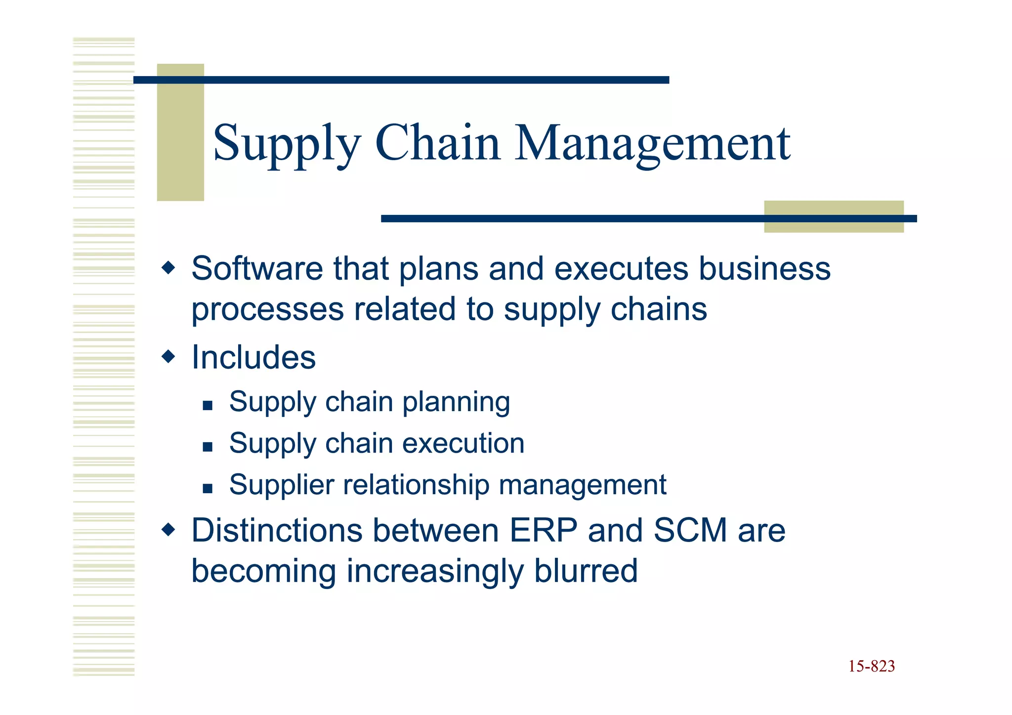 Supply Chain Management

Software that plans and executes business
processes related to supply chains
Includes
  Supply chain planning
  Supply chain execution
  Supplier relationship management
Distinctions between ERP and SCM are
becoming increasingly blurred

                                            15-823
                                            15-
 