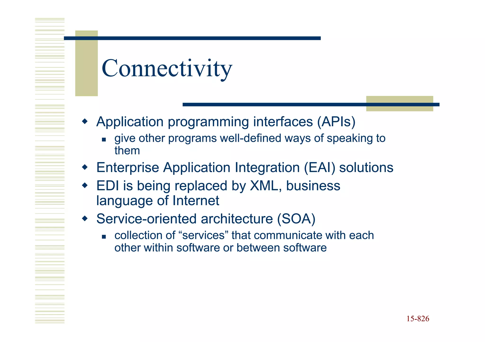 Connectivity
Application programming interfaces (APIs)
   give other programs well-defined ways of speaking to
                       well-
   them
Enterprise Application Integration (EAI) solutions
EDI is being replaced by XML, business
language of Internet
Service-
Service-oriented architecture (SOA)
   collection of “services” that communicate with each
   other within software or between software




                                                          15-826
                                                          15-
 