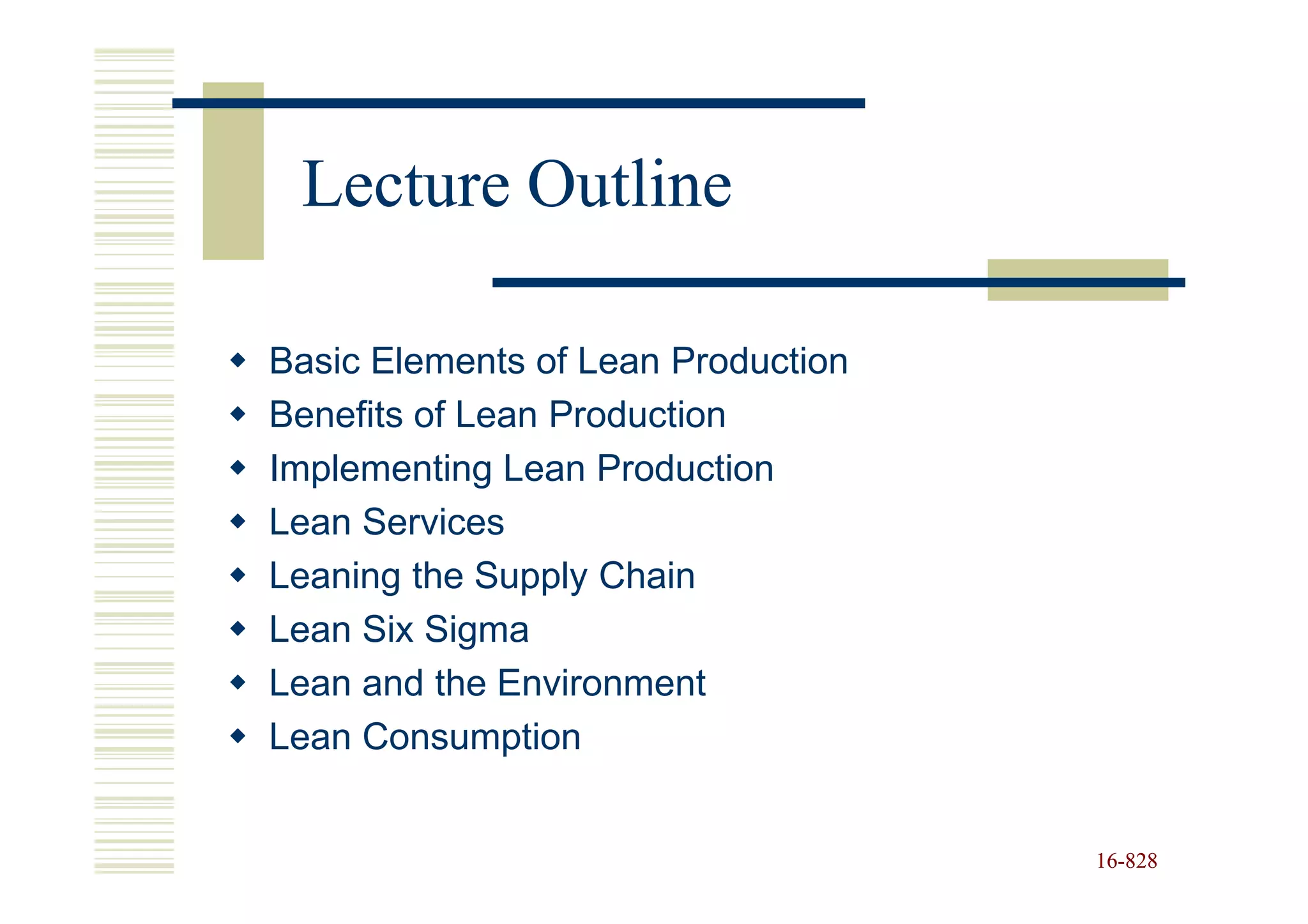 Lecture Outline

Basic Elements of Lean Production
Benefits of Lean Production
Implementing Lean Production
Lean Services
Leaning the Supply Chain
Lean Six Sigma
Lean and the Environment
Lean Consumption


                                    16-828
                                    16-
 