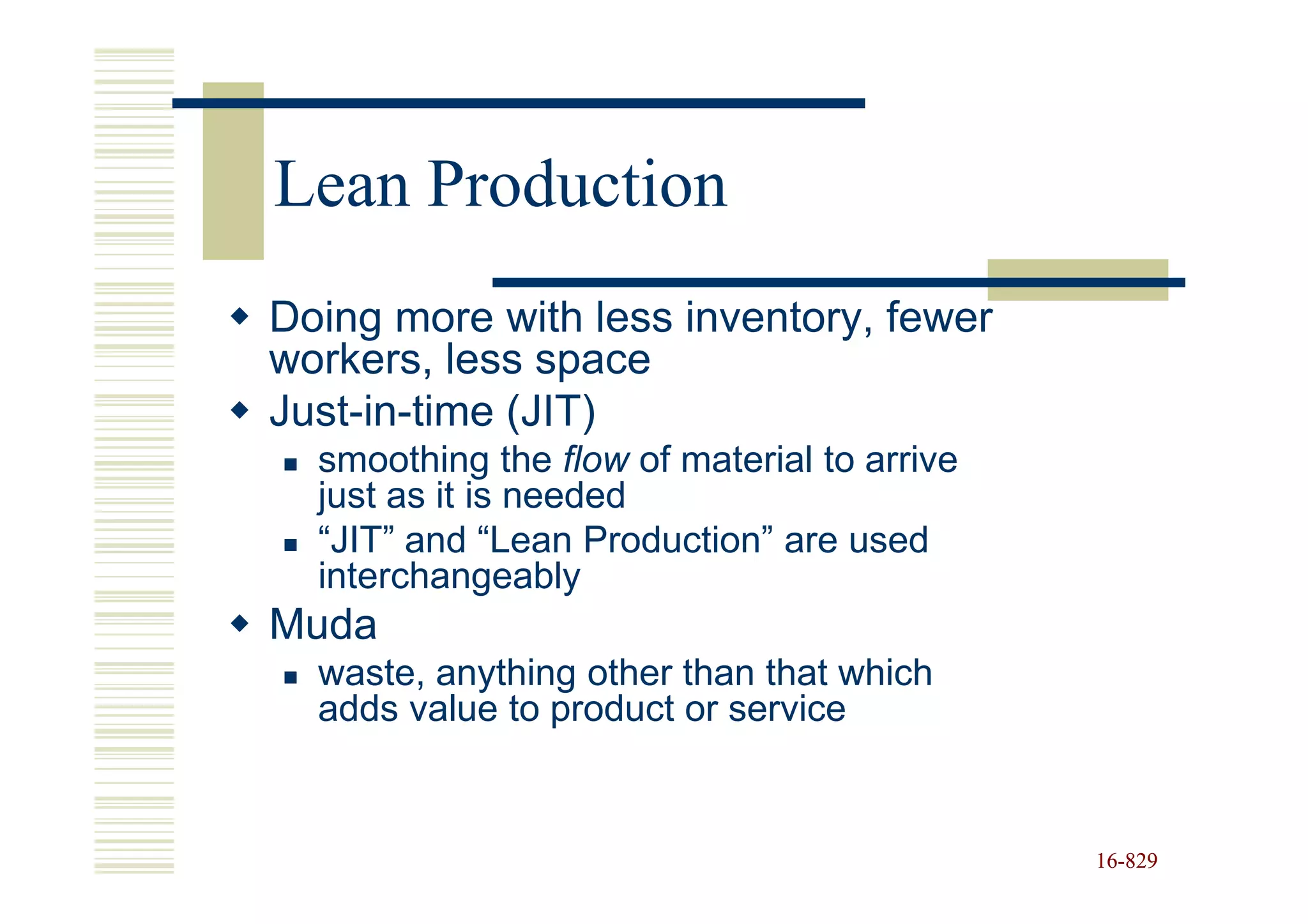 Lean Production
Doing more with less inventory, fewer
workers, less space
Just-in-time (JIT)
  smoothing the flow of material to arrive
  just as it is needed
  “JIT” and “Lean Production” are used
  interchangeably
Muda
  waste, anything other than that which
  adds value to product or service


                                             16-829
                                             16-
 