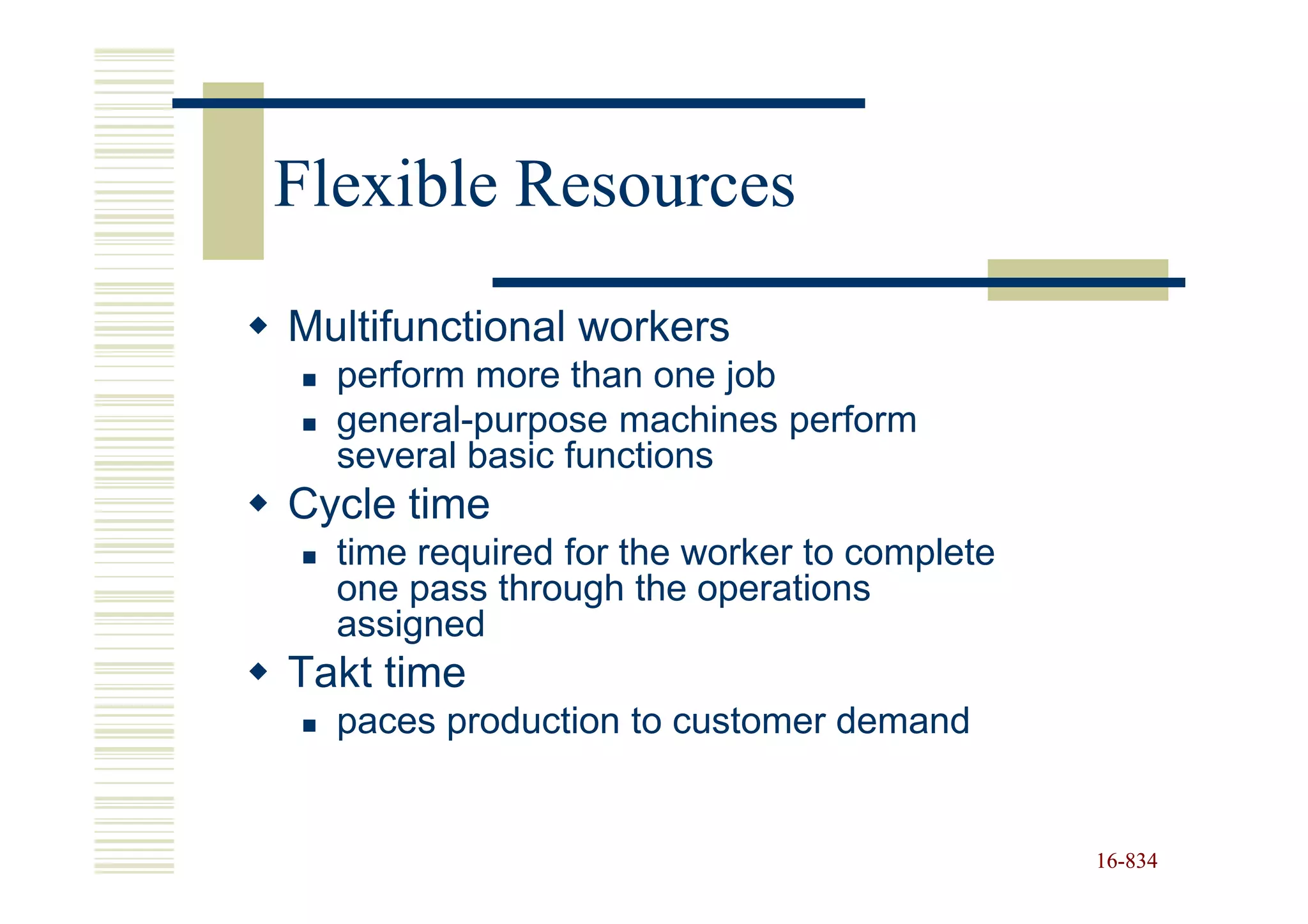 Flexible Resources
Multifunctional workers
  perform more than one job
  general-purpose machines perform
  several basic functions
Cycle time
  time required for the worker to complete
  one pass through the operations
  assigned
Takt time
  paces production to customer demand


                                             16-834
                                             16-
 