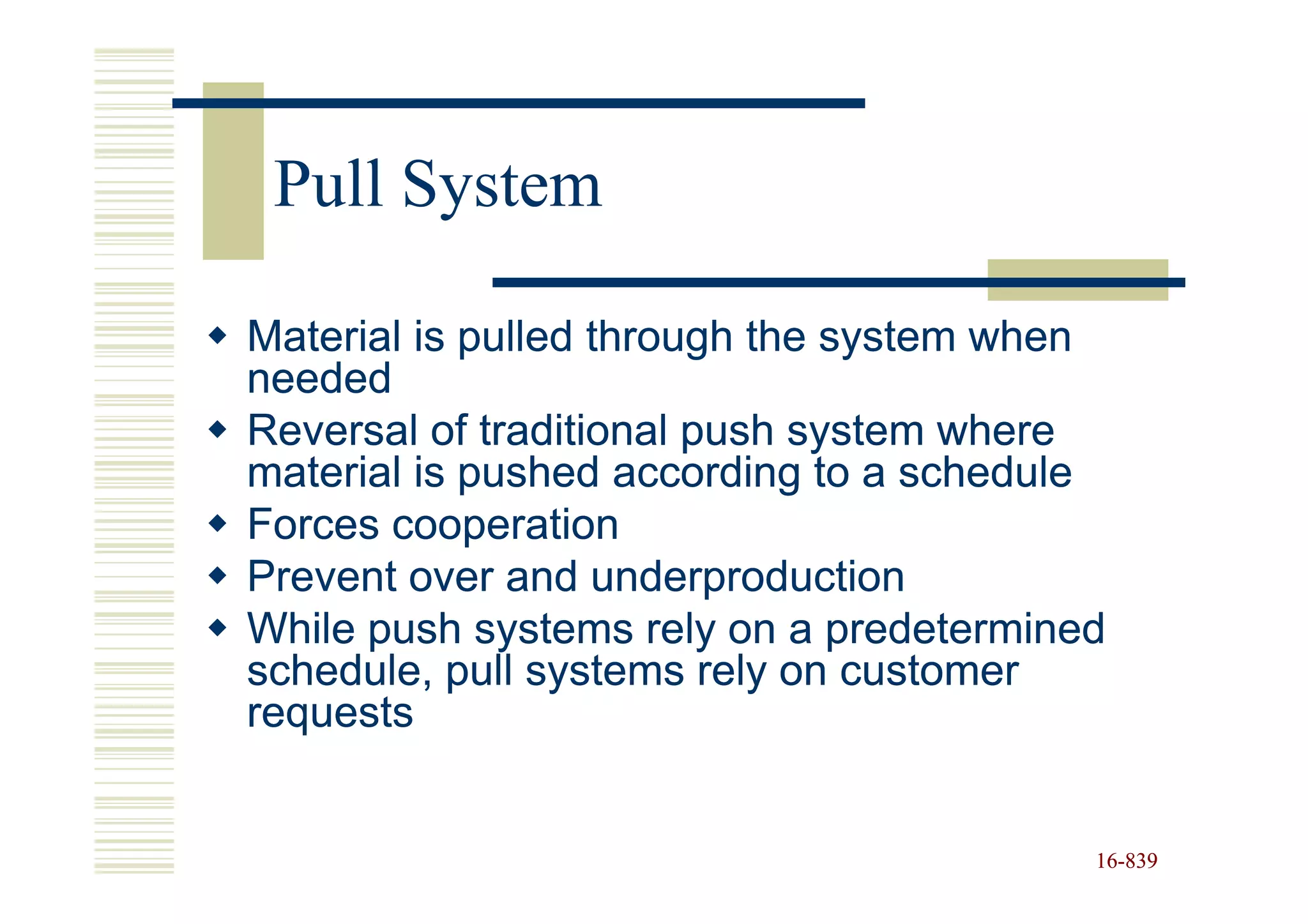 Pull System

Material is pulled through the system when
needed
Reversal of traditional push system where
material is pushed according to a schedule
Forces cooperation
Prevent over and underproduction
While push systems rely on a predetermined
schedule, pull systems rely on customer
requests


                                         16-839
                                         16-
 