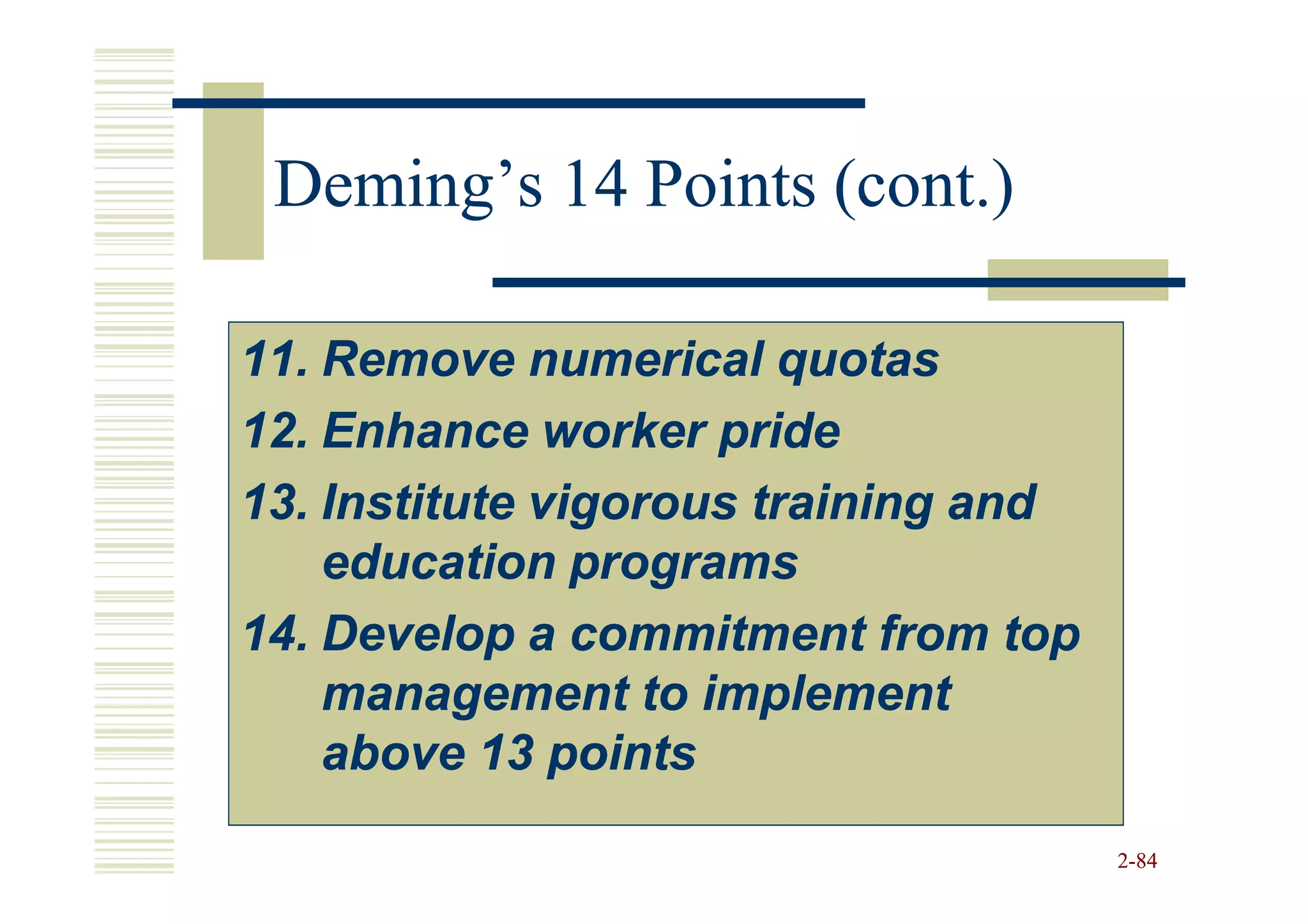 Deming’s 14 Points (cont.)

11. Remove numerical quotas
12. Enhance worker pride
13. Institute vigorous training and
    education programs
14. Develop a commitment from top
    management to implement
    above 13 points
                                      2-84
 