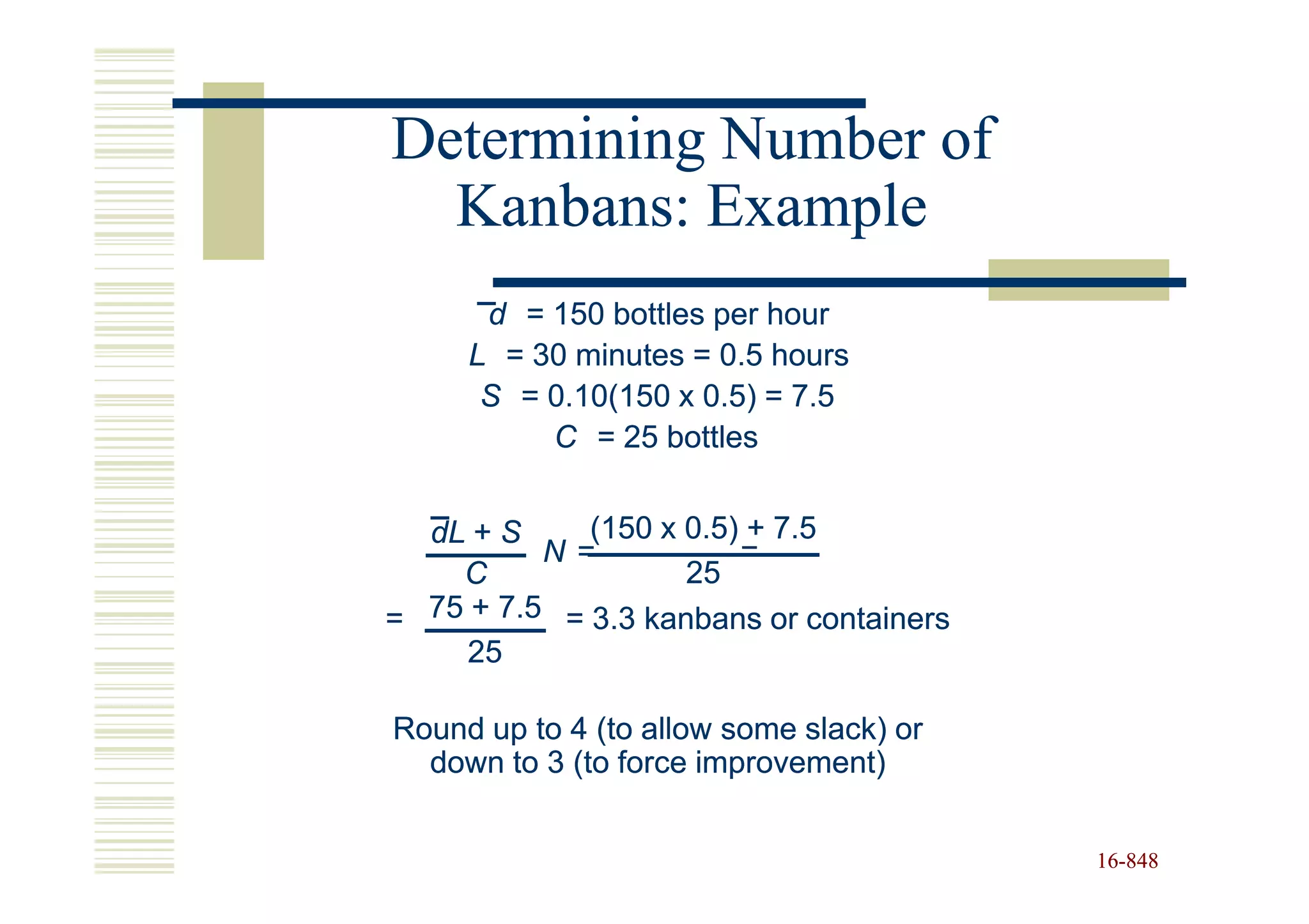 Determining Number of
  Kanbans: Example
      d = 150 bottles per hour
     L = 30 minutes = 0.5 hours
      S = 0.10(150 x 0.5) = 7.5
          C = 25 bottles


  dL + S     (150 x 0.5) + 7.5
          N=            =
    C               25
= 75 + 7.5 = 3.3 kanbans or containers
     25

Round up to 4 (to allow some slack) or
  down to 3 (to force improvement)


                                         16-848
                                         16-
 