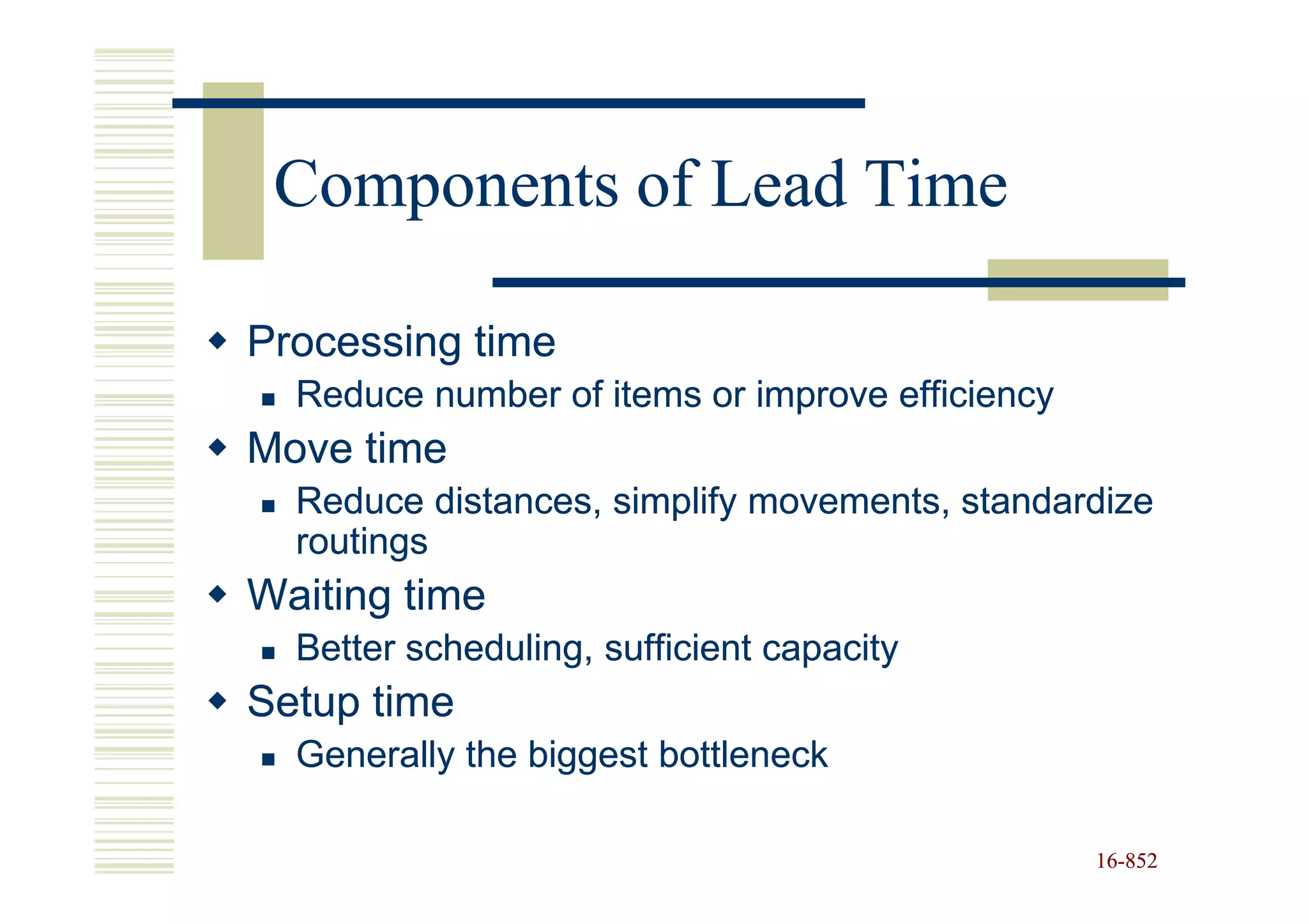 Components of Lead Time

Processing time
  Reduce number of items or improve efficiency
Move time
  Reduce distances, simplify movements, standardize
  routings
Waiting time
  Better scheduling, sufficient capacity
Setup time
  Generally the biggest bottleneck

                                                 16-852
                                                 16-
 