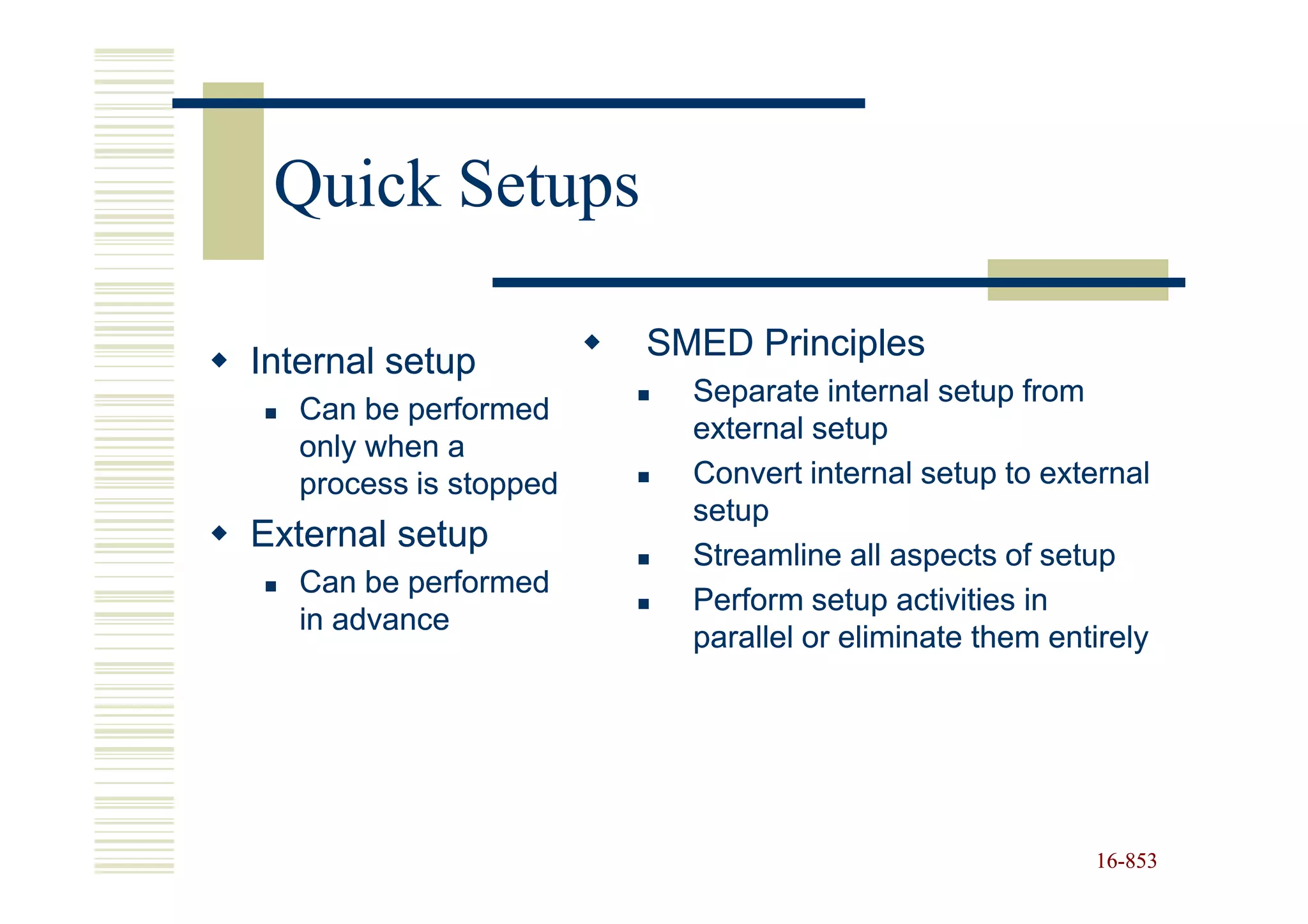 Quick Setups

Internal setup          SMED Principles
                          Separate internal setup from
   Can be performed
                          external setup
   only when a
   process is stopped     Convert internal setup to external
                          setup
External setup
                          Streamline all aspects of setup
   Can be performed
                          Perform setup activities in
   in advance
                          parallel or eliminate them entirely




                                                        16-853
                                                        16-
 
