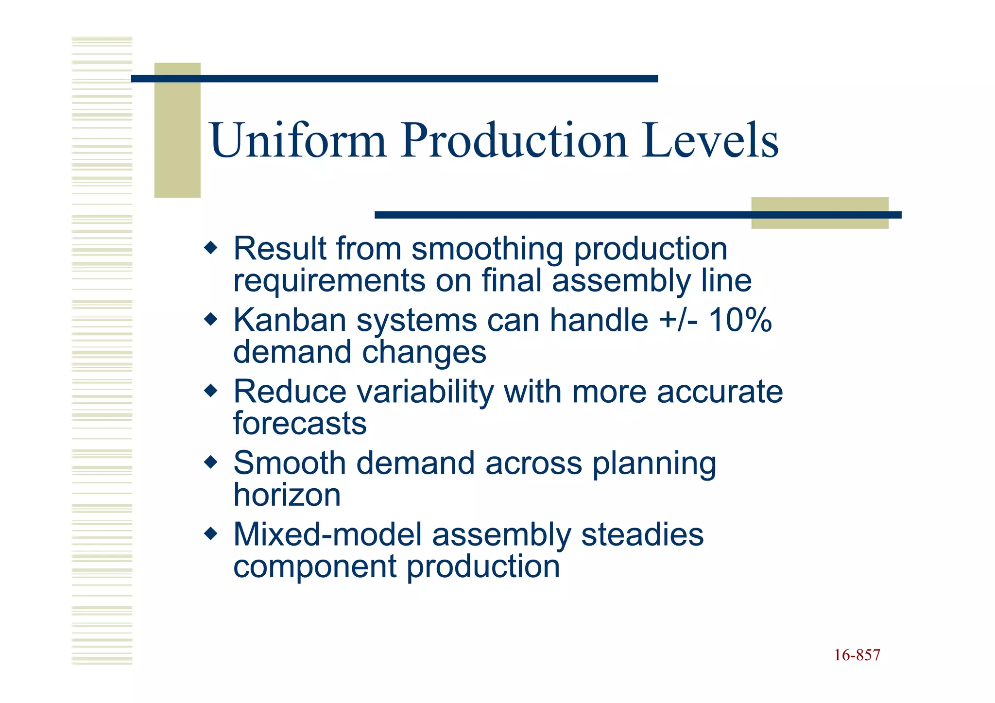 Uniform Production Levels
 Result from smoothing production
 requirements on final assembly line
 Kanban systems can handle +/- 10%
                              +/-
 demand changes
 Reduce variability with more accurate
 forecasts
 Smooth demand across planning
 horizon
 Mixed-
 Mixed-model assembly steadies
 component production

                                         16-857
                                         16-
 