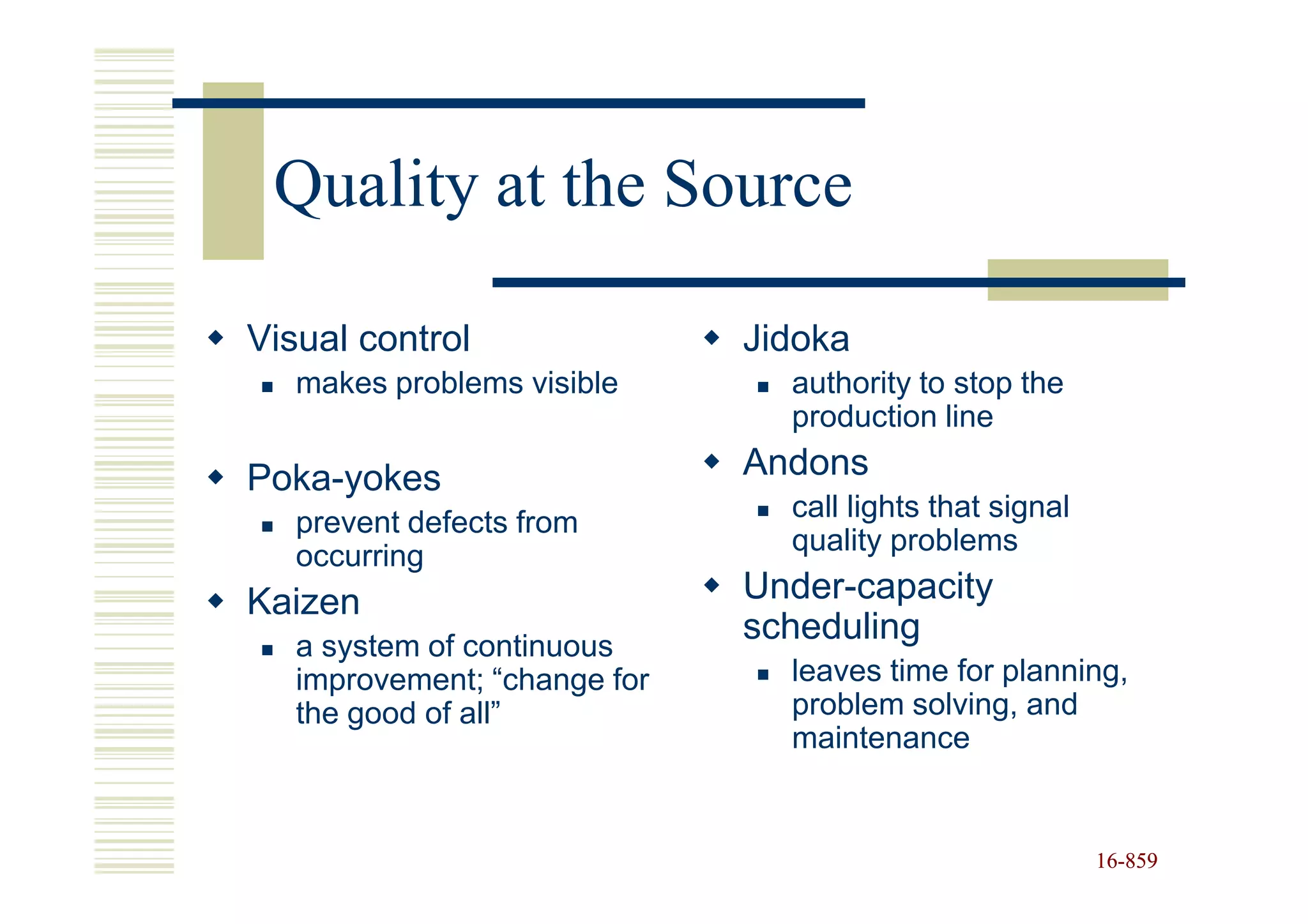 Quality at the Source

Visual control                Jidoka
   makes problems visible       authority to stop the
                                production line

Poka-yokes                    Andons
                                call lights that signal
   prevent defects from
                                quality problems
   occurring
Kaizen                        Under-capacity
   a system of continuous
                              scheduling
   improvement; “change for     leaves time for planning,
   the good of all”             problem solving, and
                                maintenance


                                                          16-859
                                                          16-
 