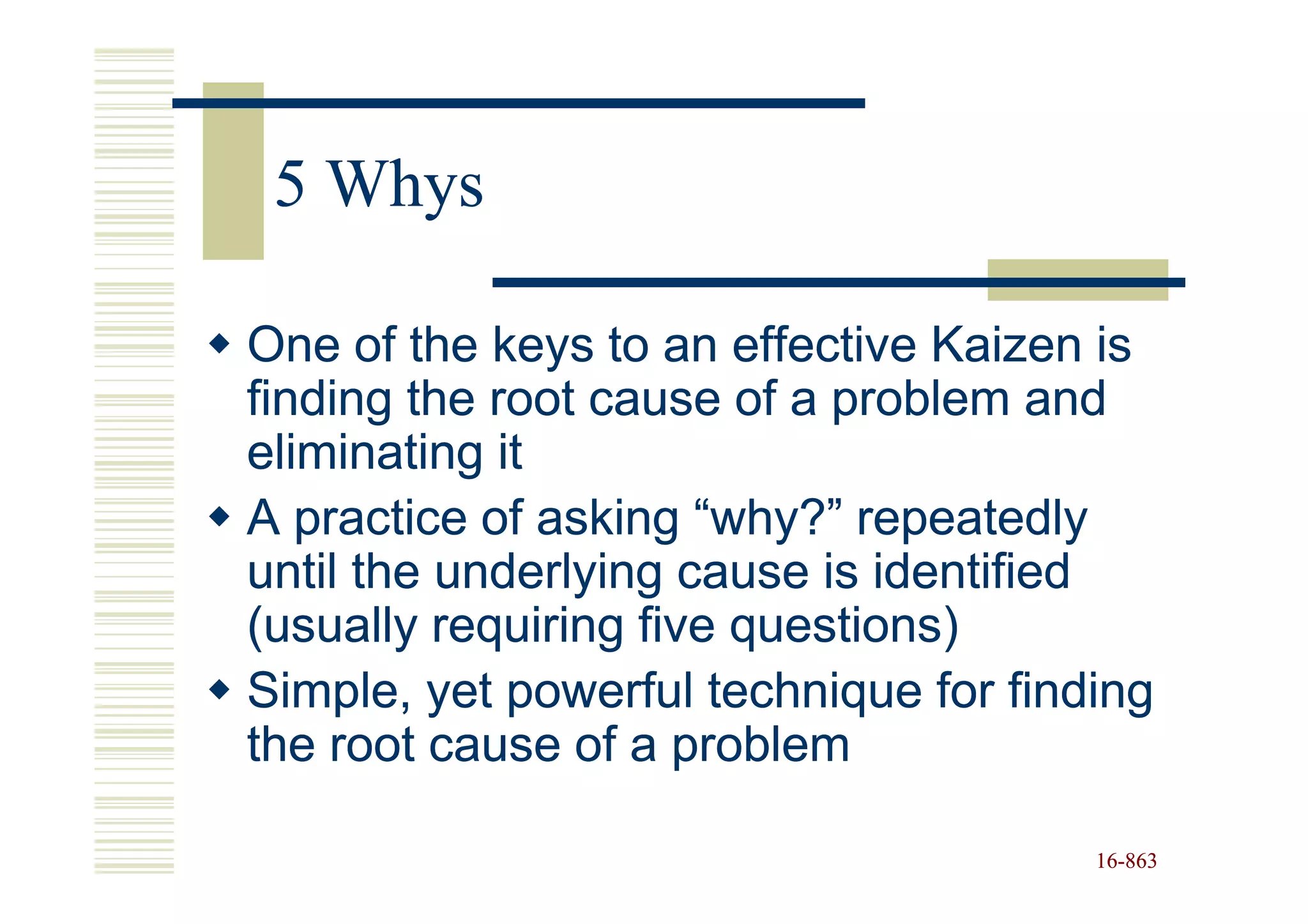 5 Whys

One of the keys to an effective Kaizen is
finding the root cause of a problem and
eliminating it
A practice of asking “why?” repeatedly
until the underlying cause is identified
(usually requiring five questions)
Simple, yet powerful technique for finding
the root cause of a problem

                                       16-863
                                       16-
 