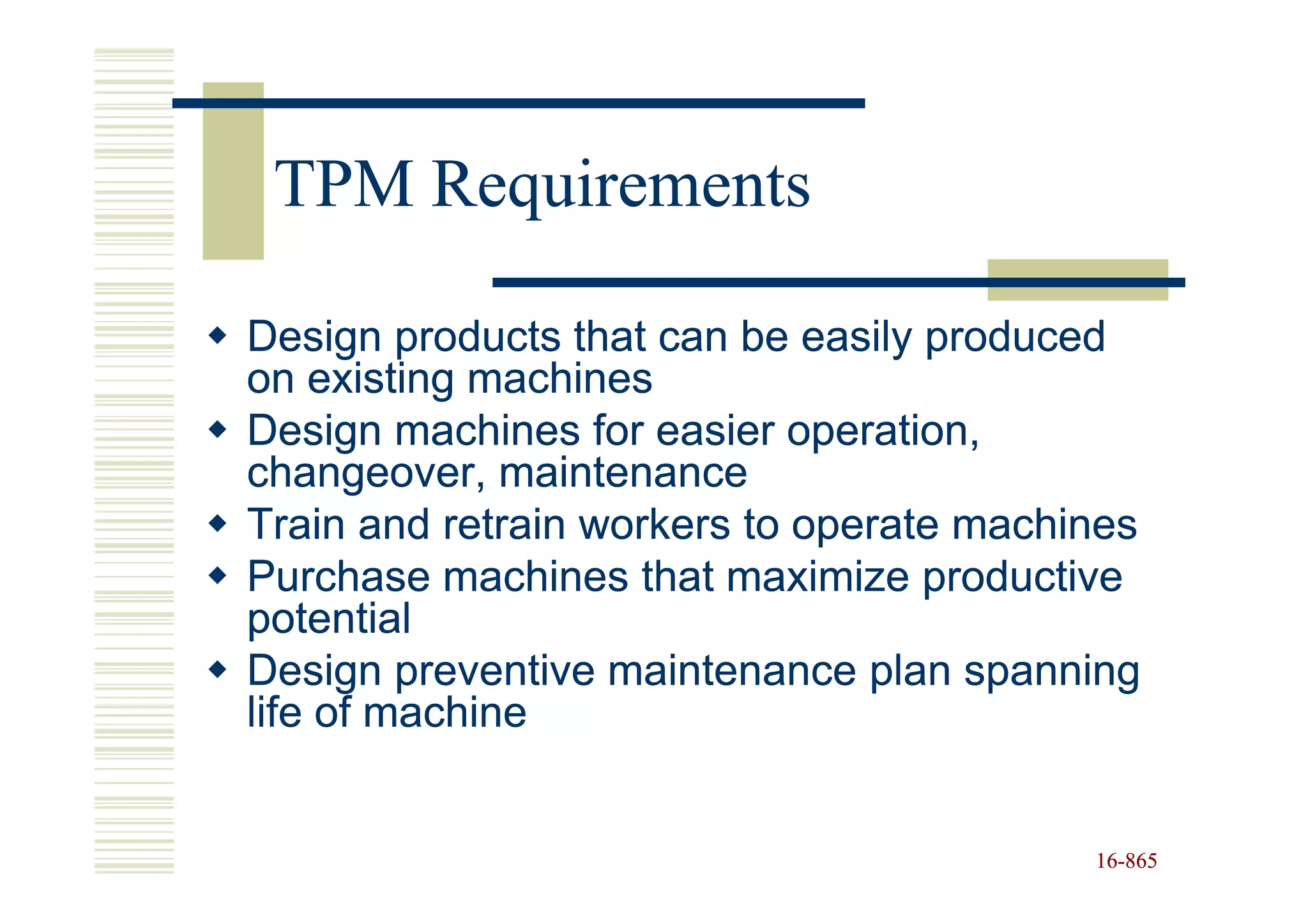 TPM Requirements

Design products that can be easily produced
on existing machines
Design machines for easier operation,
changeover, maintenance
Train and retrain workers to operate machines
Purchase machines that maximize productive
potential
Design preventive maintenance plan spanning
life of machine


                                          16-865
                                          16-
 