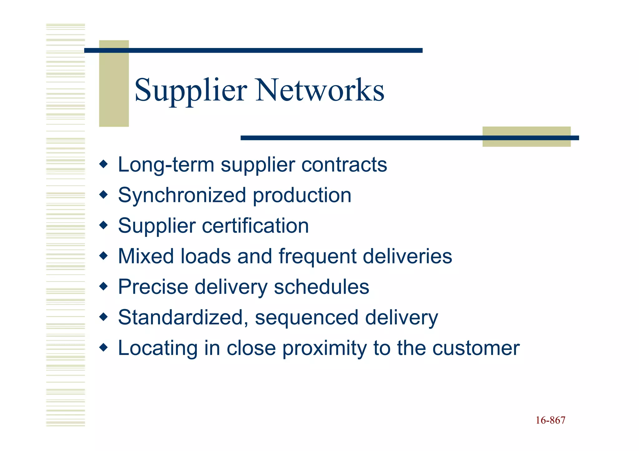 Supplier Networks

Long-term supplier contracts
Synchronized production
Supplier certification
Mixed loads and frequent deliveries
Precise delivery schedules
Standardized, sequenced delivery
Locating in close proximity to the customer


                                              16-867
                                              16-
 