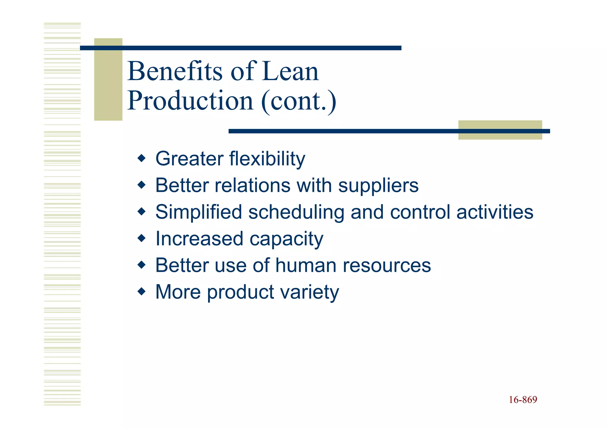Benefits of Lean
Production (cont.)
  Greater flexibility
  Better relations with suppliers
  Simplified scheduling and control activities
  Increased capacity
  Better use of human resources
  More product variety




                                           16-869
                                           16-
 