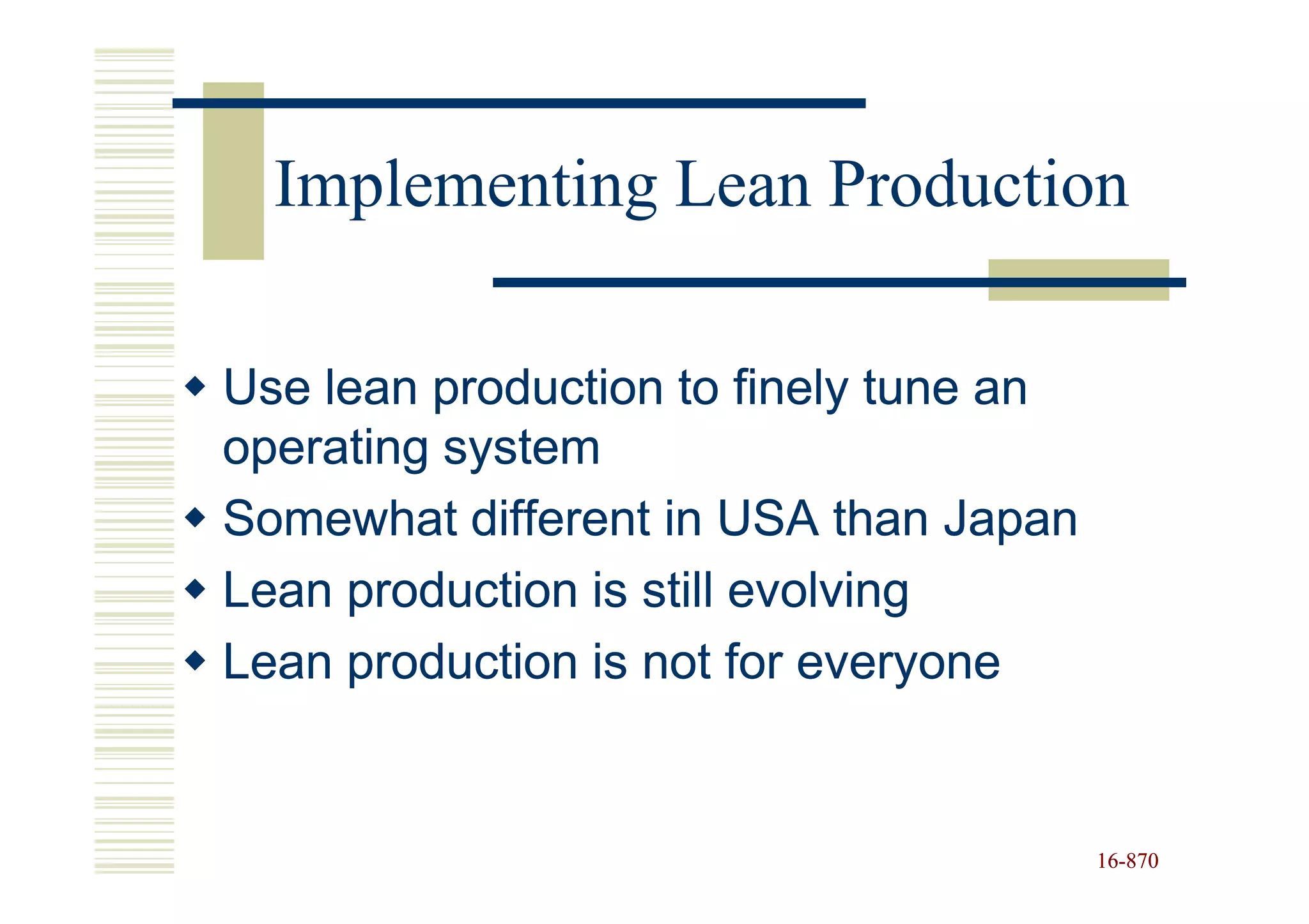 Implementing Lean Production

Use lean production to finely tune an
operating system
Somewhat different in USA than Japan
Lean production is still evolving
Lean production is not for everyone


                                        16-870
                                        16-
 