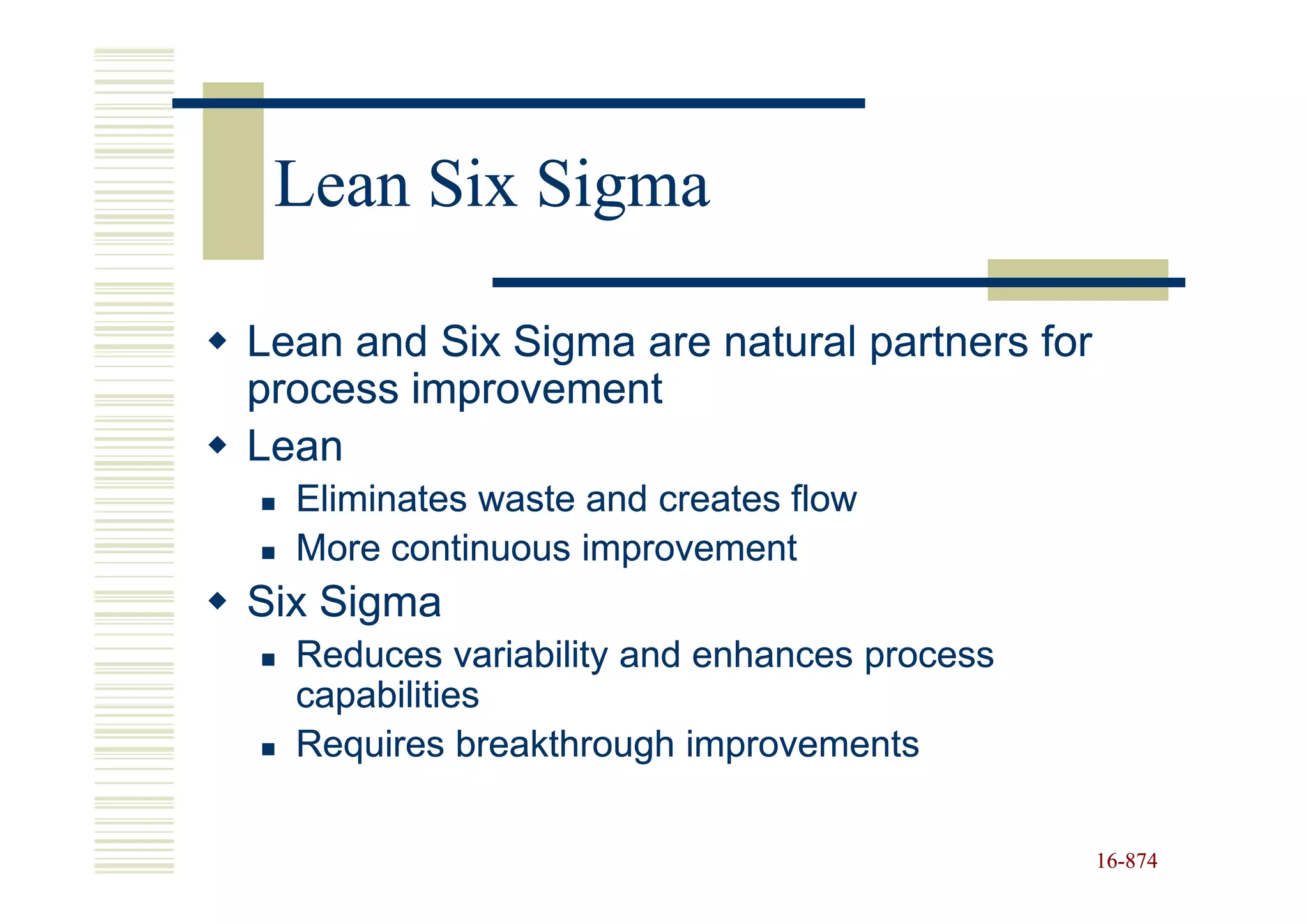 Lean Six Sigma

Lean and Six Sigma are natural partners for
process improvement
Lean
  Eliminates waste and creates flow
  More continuous improvement
Six Sigma
  Reduces variability and enhances process
  capabilities
  Requires breakthrough improvements

                                              16-874
                                              16-
 