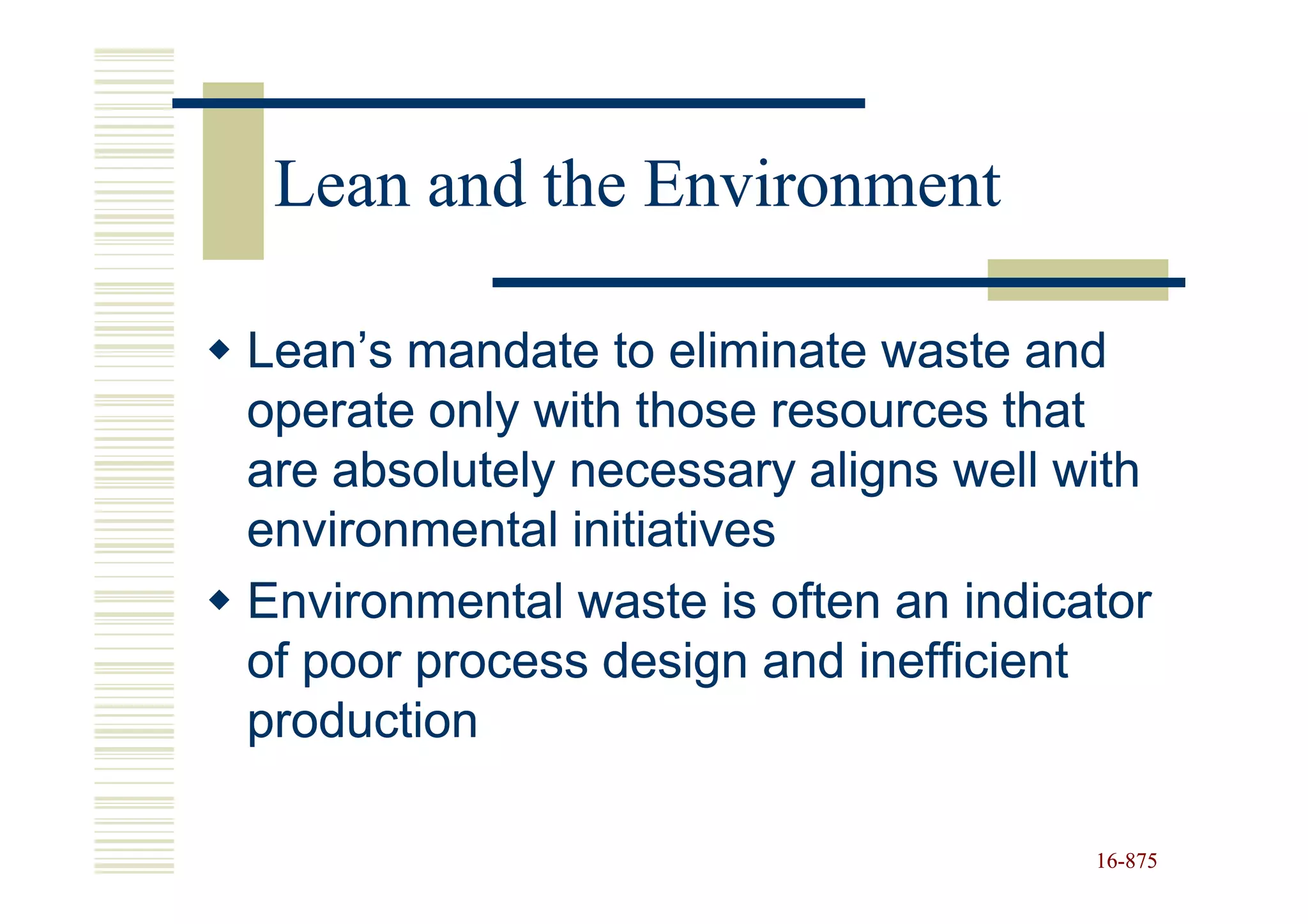 Lean and the Environment

Lean’s mandate to eliminate waste and
operate only with those resources that
are absolutely necessary aligns well with
environmental initiatives
Environmental waste is often an indicator
of poor process design and inefficient
production

                                      16-875
                                      16-
 