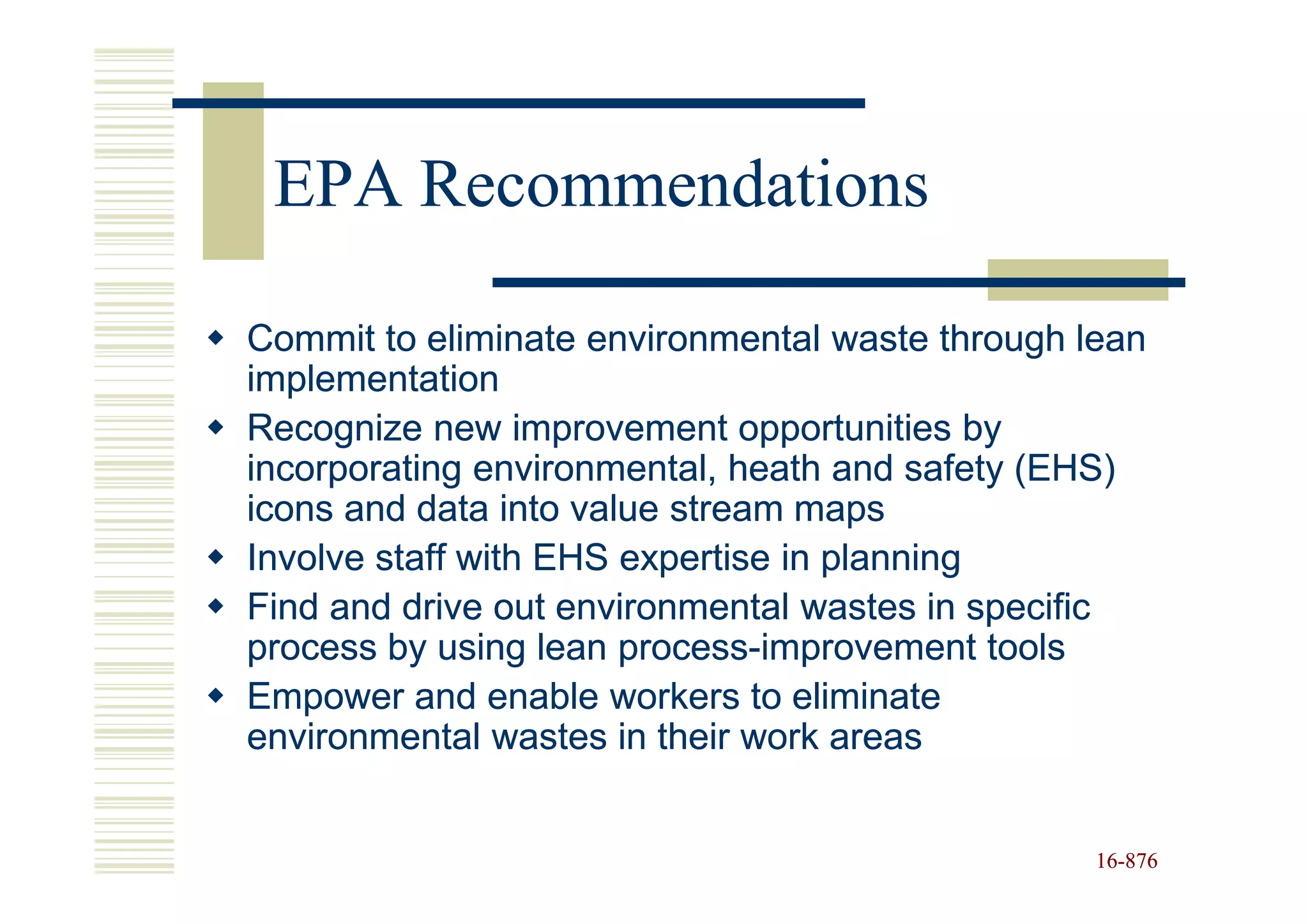 EPA Recommendations

Commit to eliminate environmental waste through lean
implementation
Recognize new improvement opportunities by
incorporating environmental, heath and safety (EHS)
icons and data into value stream maps
Involve staff with EHS expertise in planning
Find and drive out environmental wastes in specific
process by using lean process-improvement tools
                       process-
Empower and enable workers to eliminate
environmental wastes in their work areas


                                                 16-876
                                                 16-
 