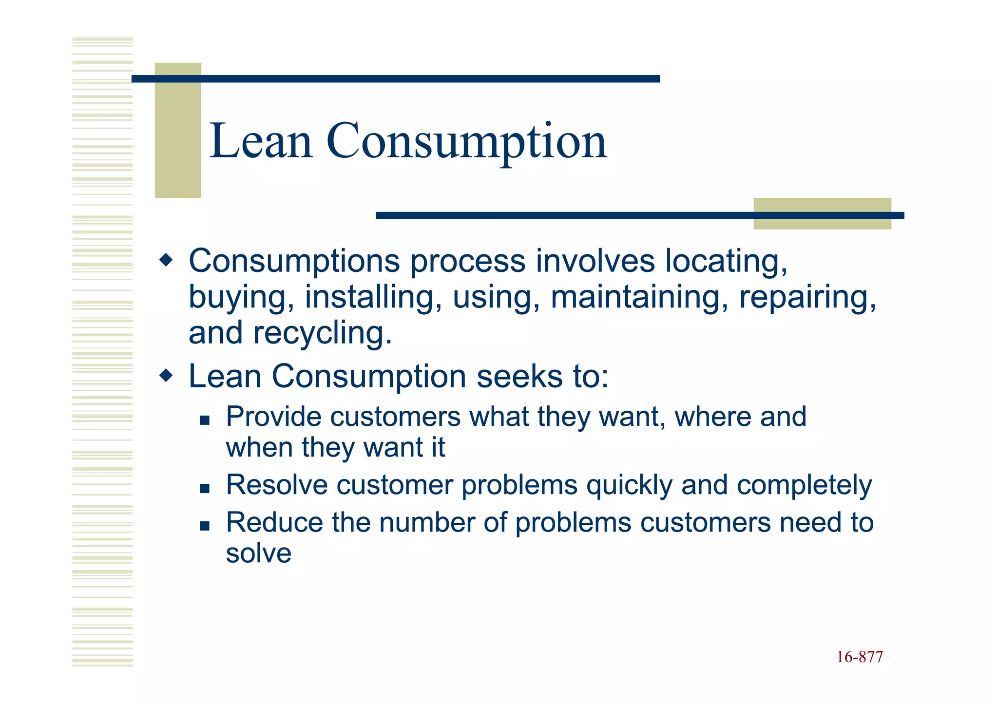 Lean Consumption

Consumptions process involves locating,
buying, installing, using, maintaining, repairing,
and recycling.
Lean Consumption seeks to:
  Provide customers what they want, where and
  when they want it
  Resolve customer problems quickly and completely
  Reduce the number of problems customers need to
  solve


                                               16-877
                                               16-
 