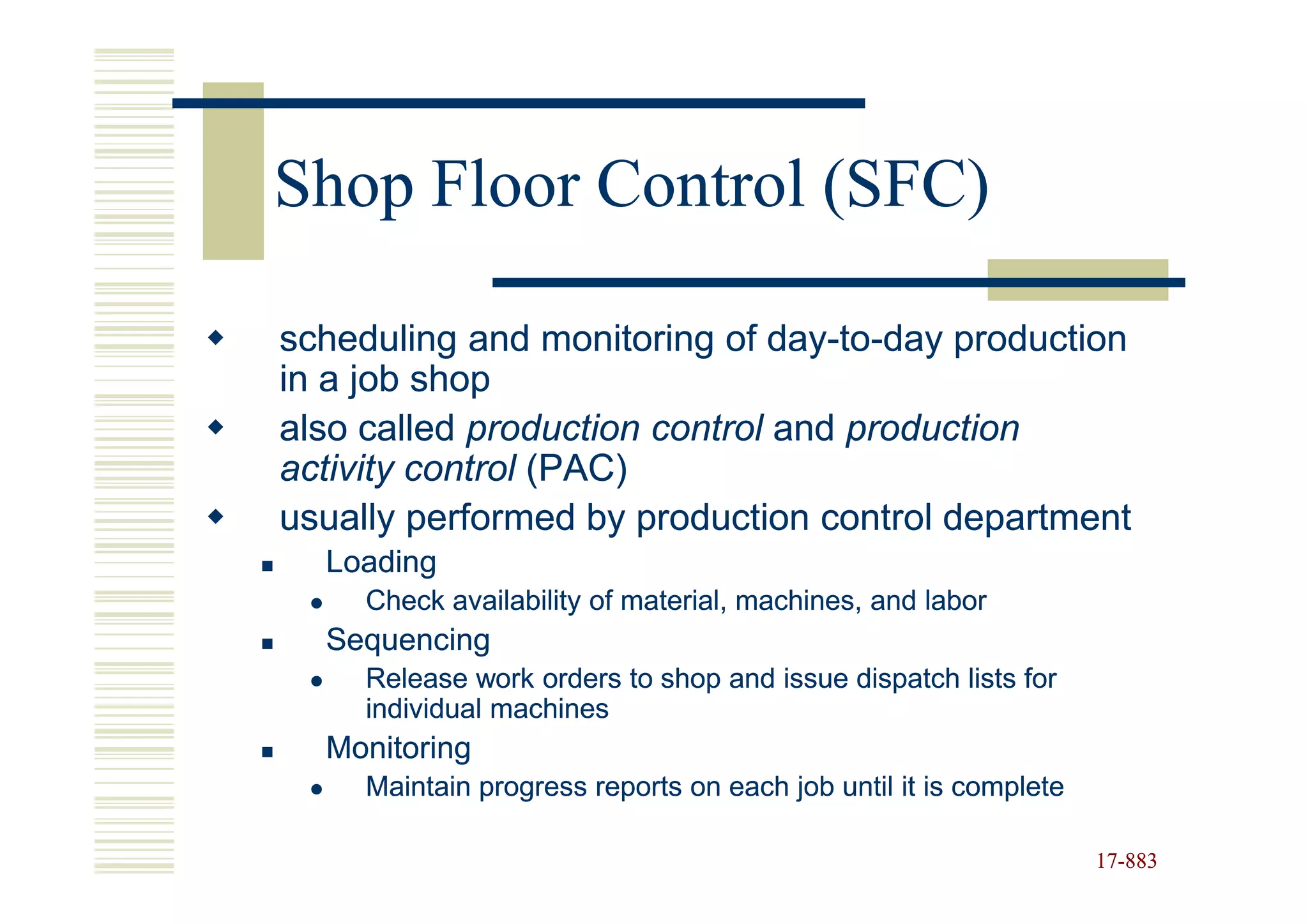 Shop Floor Control (SFC)

scheduling and monitoring of day-to-day production
                              day-to-
in a job shop
also called production control and production
activity control (PAC)
usually performed by production control department
  Loading
     Check availability of material, machines, and labor
  Sequencing
     Release work orders to shop and issue dispatch lists for
     individual machines
  Monitoring
     Maintain progress reports on each job until it is complete

                                                                  17-883
                                                                  17-
 