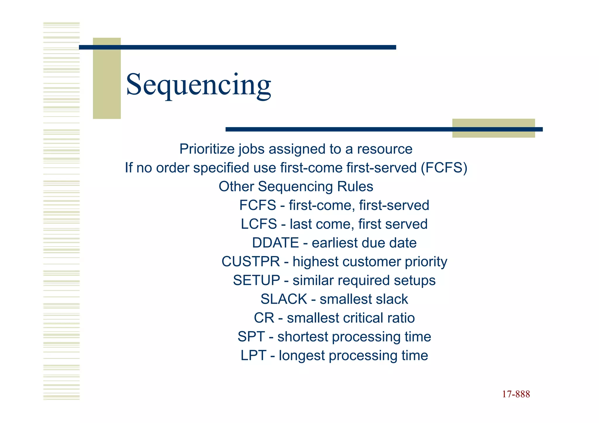 Sequencing
         Prioritize jobs assigned to a resource
If no order specified use first-come first-served (FCFS)
                 Other Sequencing Rules
                    FCFS - first-come, first-served
                     LCFS - last come, first served
                      DDATE - earliest due date
                 CUSTPR - highest customer priority
                   SETUP - similar required setups
                        SLACK - smallest slack
                       CR - smallest critical ratio
                    SPT - shortest processing time
                     LPT - longest processing time

                                                           17-888
                                                           17-
 