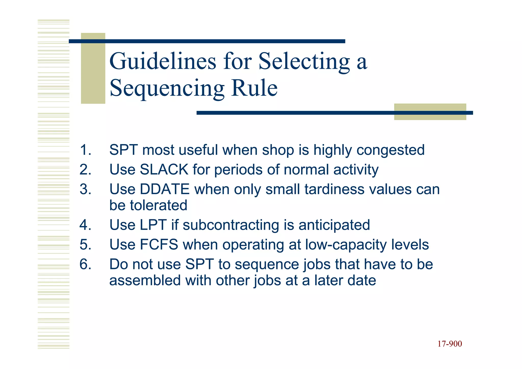 Guidelines for Selecting a
     Sequencing Rule

1.   SPT most useful when shop is highly congested
2.   Use SLACK for periods of normal activity
3.   Use DDATE when only small tardiness values can
     be tolerated
4.   Use LPT if subcontracting is anticipated
5.   Use FCFS when operating at low-capacity levels
                                   low-
6.   Do not use SPT to sequence jobs that have to be
     assembled with other jobs at a later date



                                                   17-900
                                                   17-
 