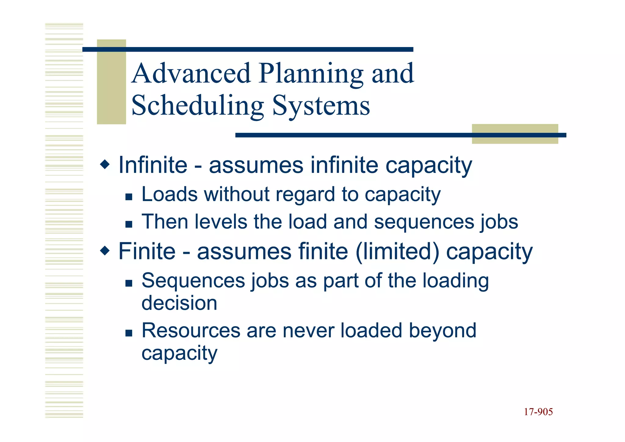 Advanced Planning and
 Scheduling Systems
Infinite - assumes infinite capacity
  Loads without regard to capacity
  Then levels the load and sequences jobs
Finite - assumes finite (limited) capacity
  Sequences jobs as part of the loading
  decision
  Resources are never loaded beyond
  capacity

                                            17-905
                                            17-
 