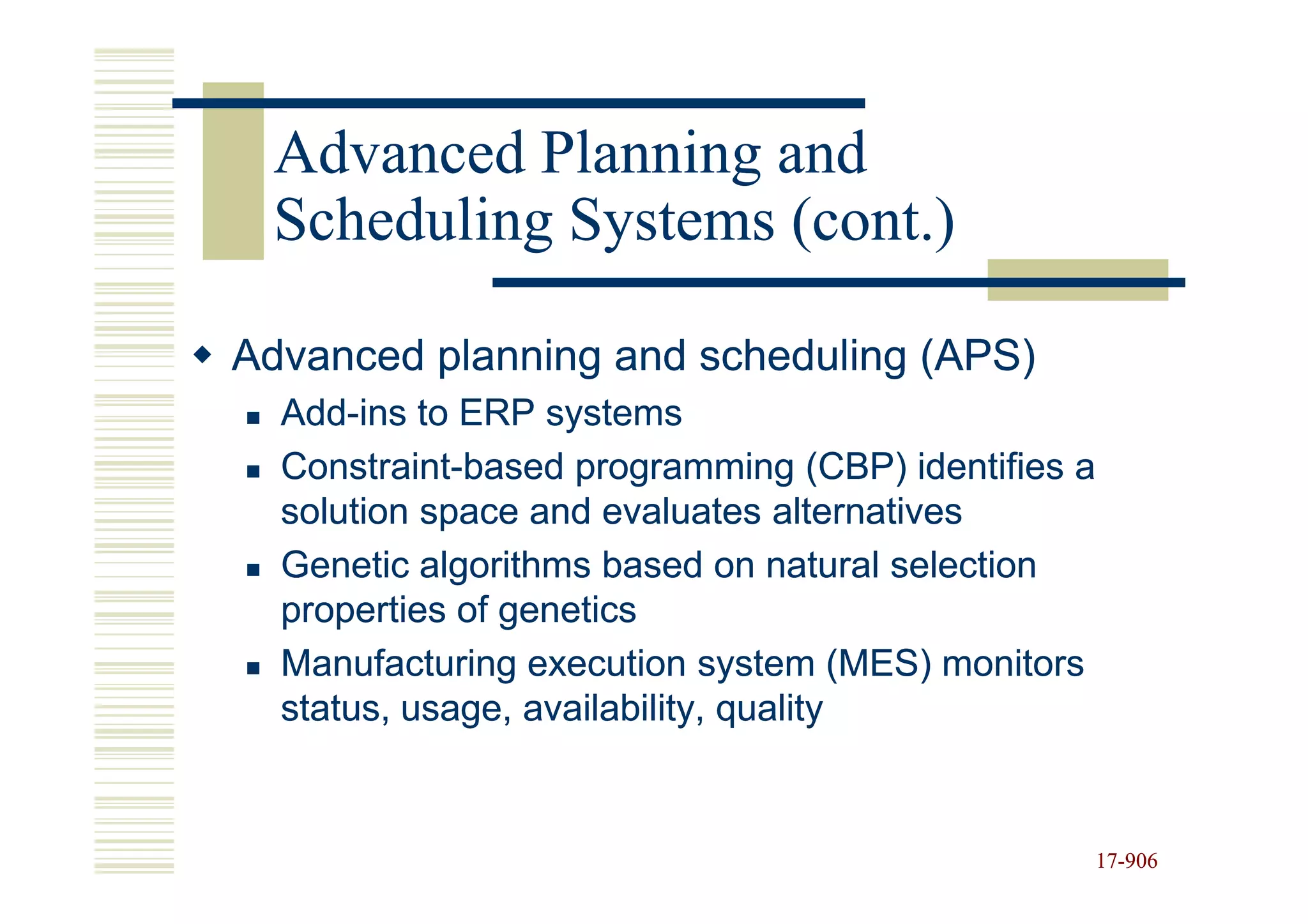 Advanced Planning and
 Scheduling Systems (cont.)

Advanced planning and scheduling (APS)
  Add-ins to ERP systems
  Add-
  Constraint-
  Constraint-based programming (CBP) identifies a
  solution space and evaluates alternatives
  Genetic algorithms based on natural selection
  properties of genetics
  Manufacturing execution system (MES) monitors
  status, usage, availability, quality


                                                    17-906
                                                    17-
 
