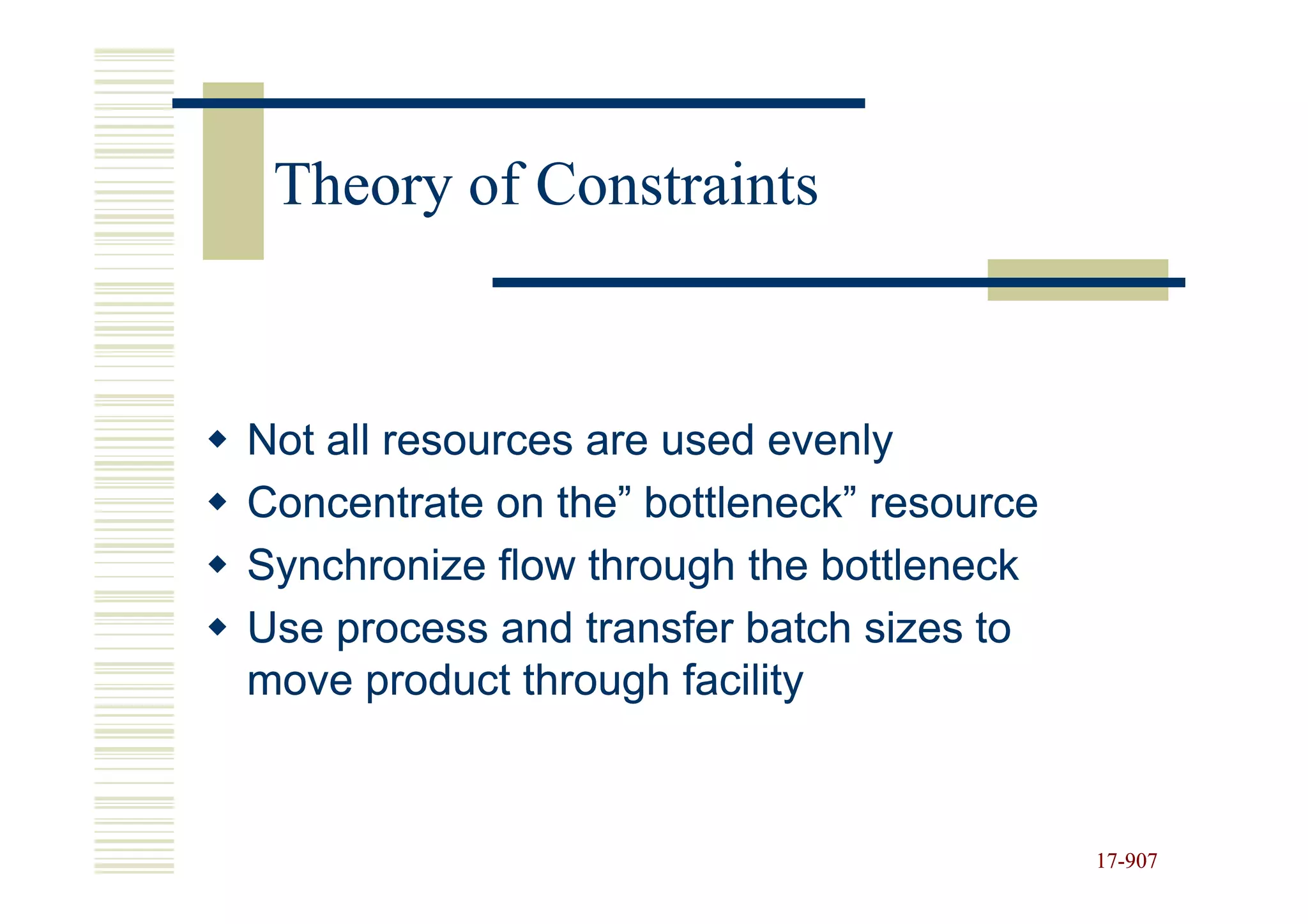 Theory of Constraints



Not all resources are used evenly
Concentrate on the” bottleneck” resource
Synchronize flow through the bottleneck
Use process and transfer batch sizes to
move product through facility


                                           17-907
                                           17-
 