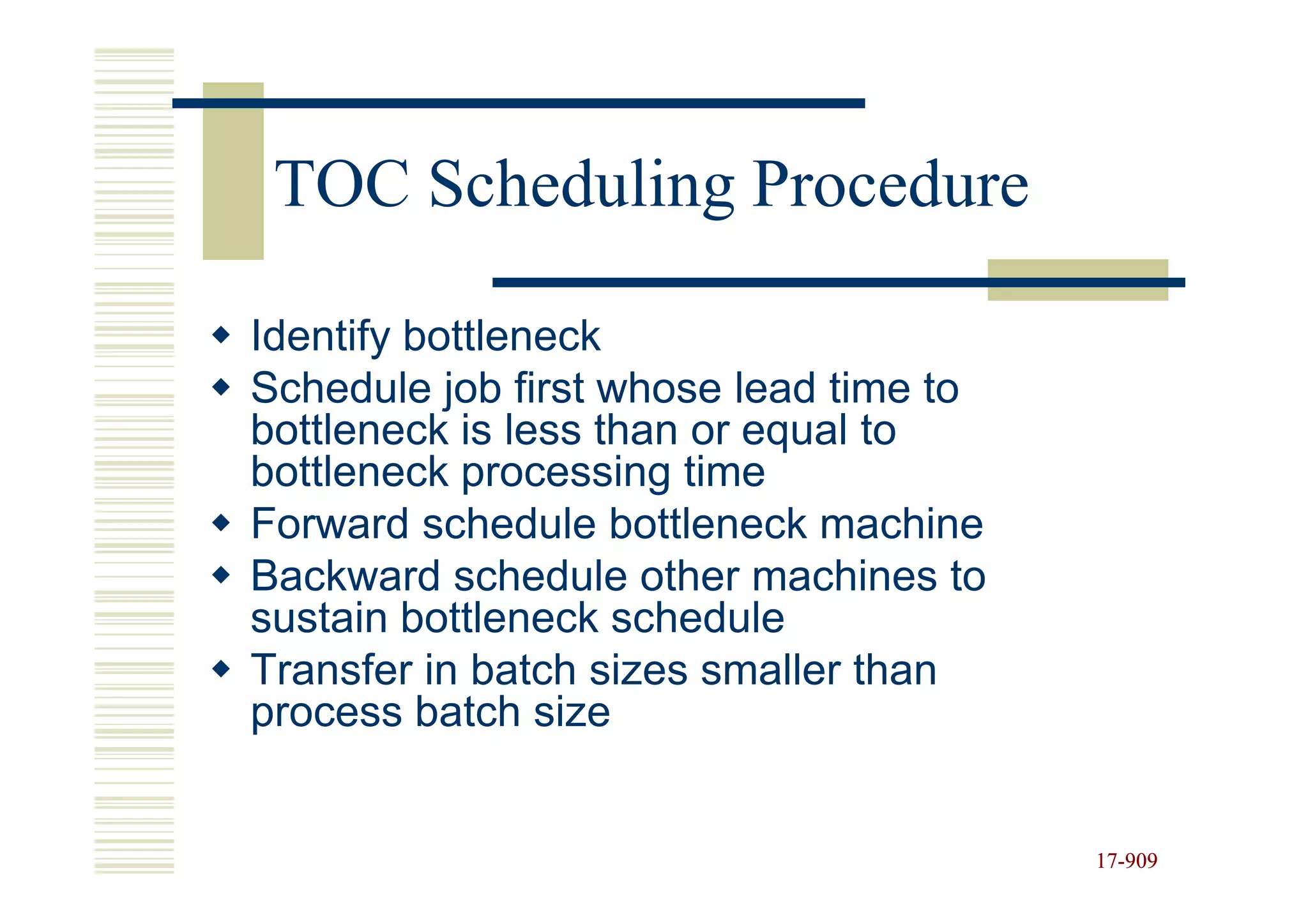 TOC Scheduling Procedure

Identify bottleneck
Schedule job first whose lead time to
bottleneck is less than or equal to
bottleneck processing time
Forward schedule bottleneck machine
Backward schedule other machines to
sustain bottleneck schedule
Transfer in batch sizes smaller than
process batch size


                                        17-909
                                        17-
 