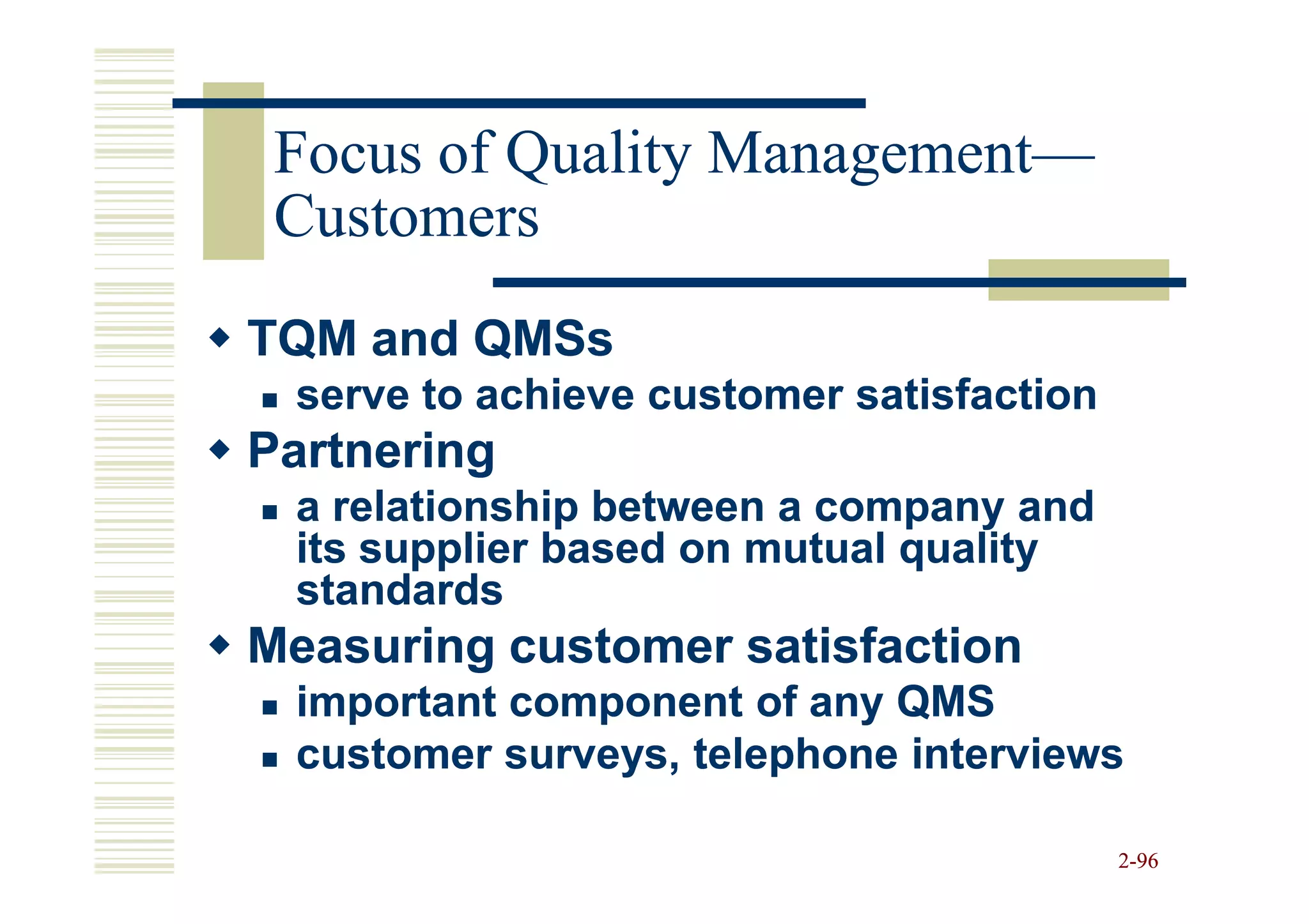 Focus of Quality Management—
                  Management—
 Customers
TQM and QMSs
 serve to achieve customer satisfaction
Partnering
 a relationship between a company and
 its supplier based on mutual quality
 standards
Measuring customer satisfaction
 important component of any QMS
 customer surveys, telephone interviews

                                          2-96
 