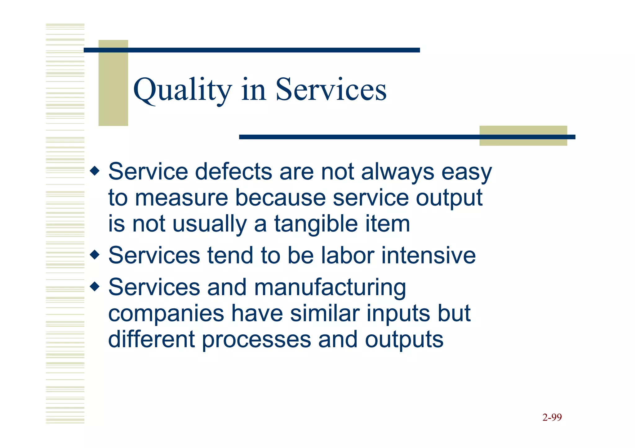 Quality in Services

Service defects are not always easy
to measure because service output
is not usually a tangible item
Services tend to be labor intensive
Services and manufacturing
companies have similar inputs but
different processes and outputs


                                      2-99
 