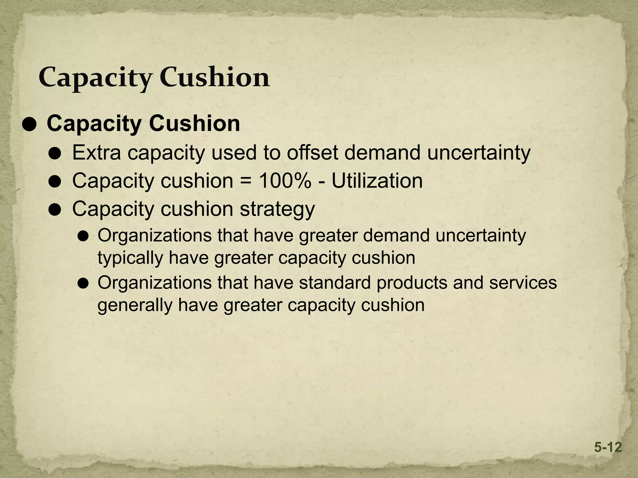 Capacity Cushion
⚫ Capacity Cushion
⚫ Extra capacity used to offset demand uncertainty
⚫ Capacity cushion = 100% - Utilization
⚫ Capacity cushion strategy
⚫ Organizations that have greater demand uncertainty
typically have greater capacity cushion
⚫ Organizations that have standard products and services
generally have greater capacity cushion
5-12
 