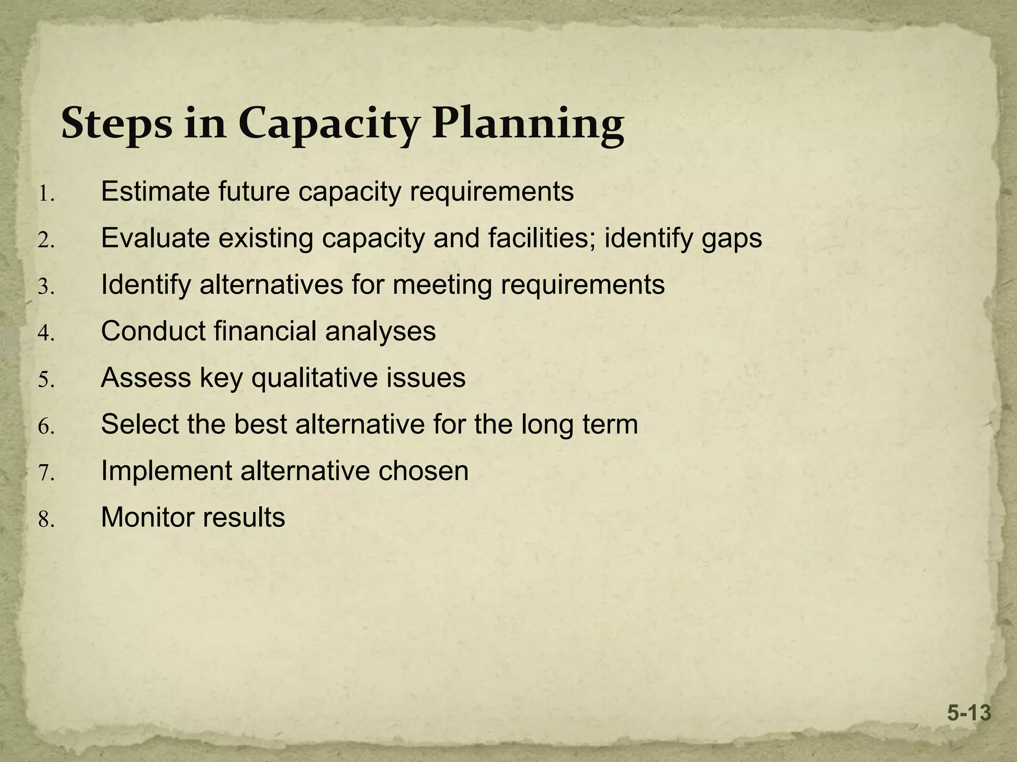 Steps in Capacity Planning
1. Estimate future capacity requirements
2. Evaluate existing capacity and facilities; identify gaps
3. Identify alternatives for meeting requirements
4. Conduct financial analyses
5. Assess key qualitative issues
6. Select the best alternative for the long term
7. Implement alternative chosen
8. Monitor results
5-13
 