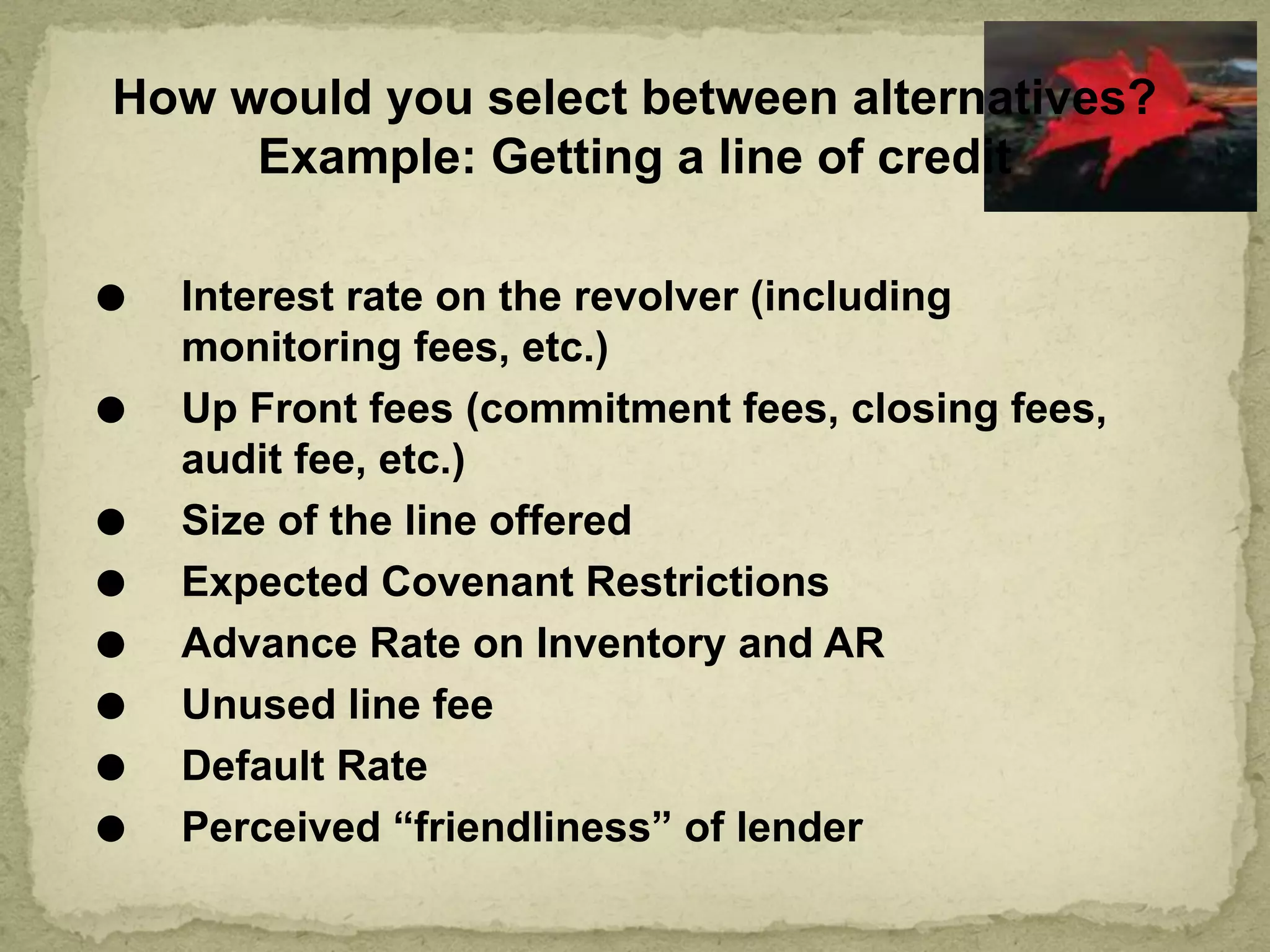How would you select between alternatives?
Example: Getting a line of credit
⚫ Interest rate on the revolver (including
monitoring fees, etc.)
⚫ Up Front fees (commitment fees, closing fees,
audit fee, etc.)
⚫ Size of the line offered
⚫ Expected Covenant Restrictions
⚫ Advance Rate on Inventory and AR
⚫ Unused line fee
⚫ Default Rate
⚫ Perceived “friendliness” of lender
 