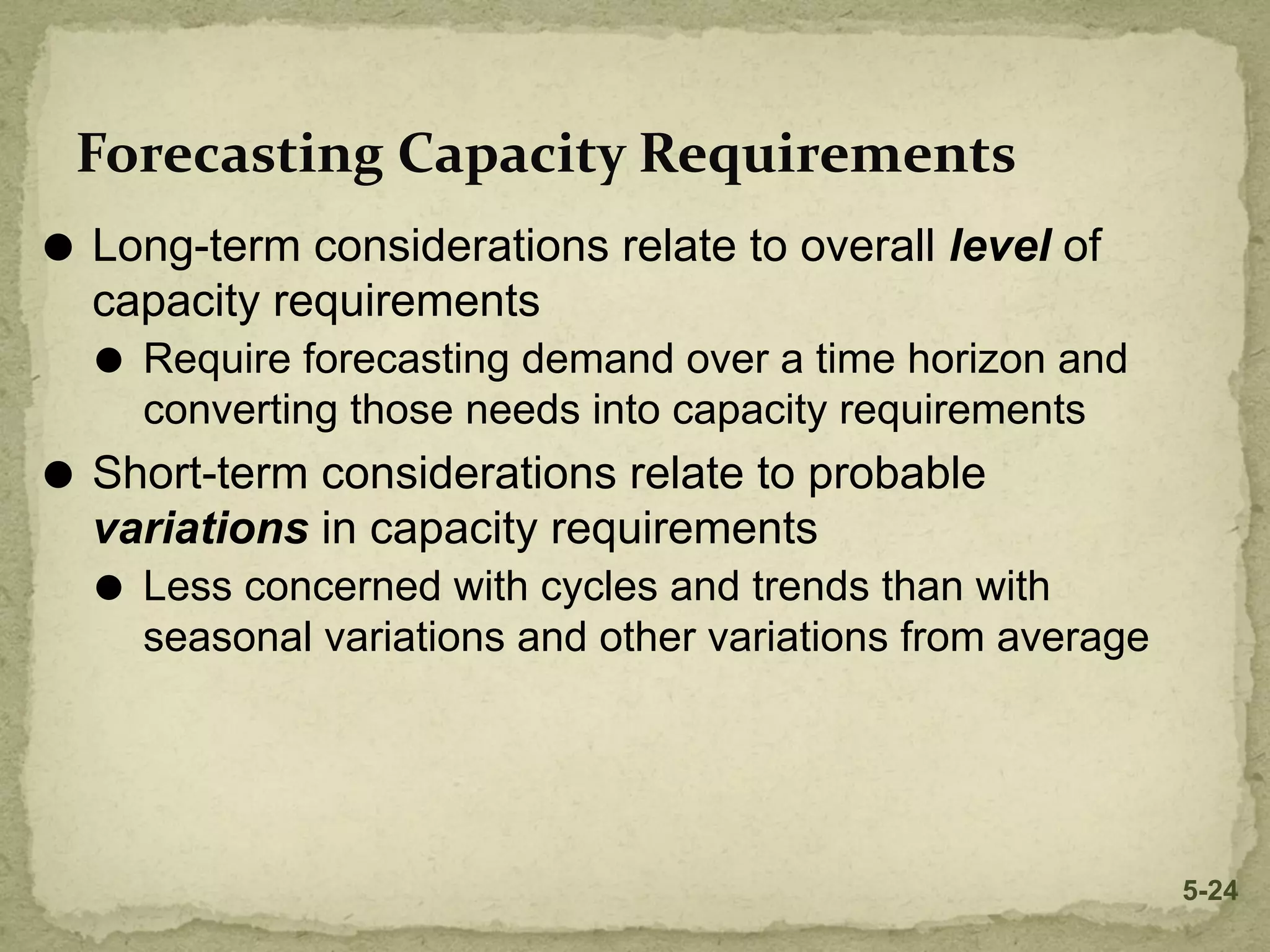 Forecasting Capacity Requirements
⚫ Long-term considerations relate to overall level of
capacity requirements
⚫ Require forecasting demand over a time horizon and
converting those needs into capacity requirements
⚫ Short-term considerations relate to probable
variations in capacity requirements
⚫ Less concerned with cycles and trends than with
seasonal variations and other variations from average
5-24
 
