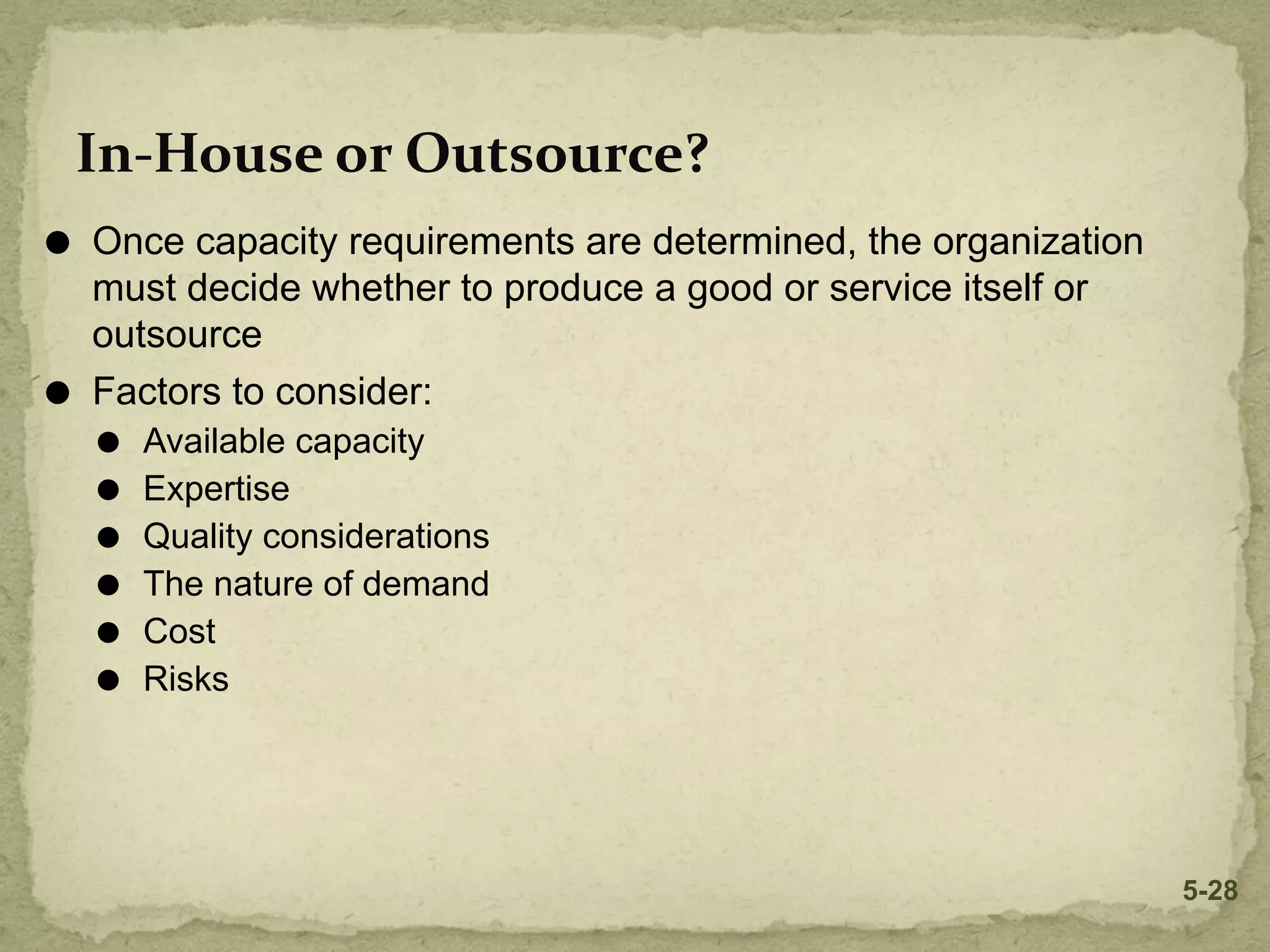 In-House or Outsource?
⚫ Once capacity requirements are determined, the organization
must decide whether to produce a good or service itself or
outsource
⚫ Factors to consider:
⚫ Available capacity
⚫ Expertise
⚫ Quality considerations
⚫ The nature of demand
⚫ Cost
⚫ Risks
5-28
 