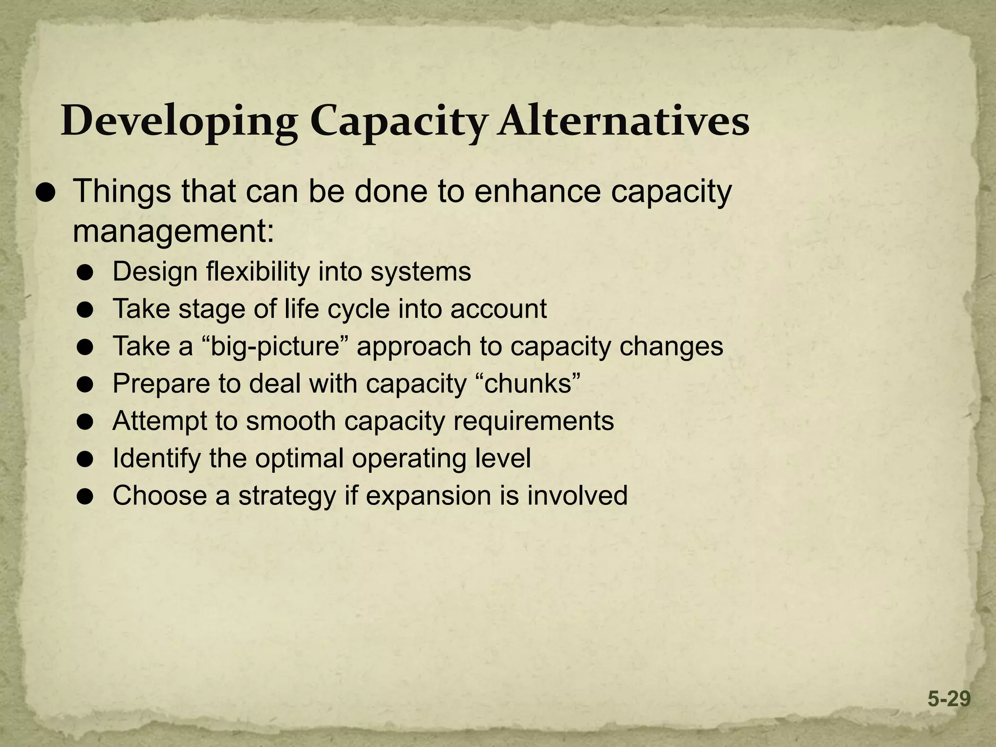 Developing Capacity Alternatives
⚫ Things that can be done to enhance capacity
management:
⚫ Design flexibility into systems
⚫ Take stage of life cycle into account
⚫ Take a “big-picture” approach to capacity changes
⚫ Prepare to deal with capacity “chunks”
⚫ Attempt to smooth capacity requirements
⚫ Identify the optimal operating level
⚫ Choose a strategy if expansion is involved
5-29
 