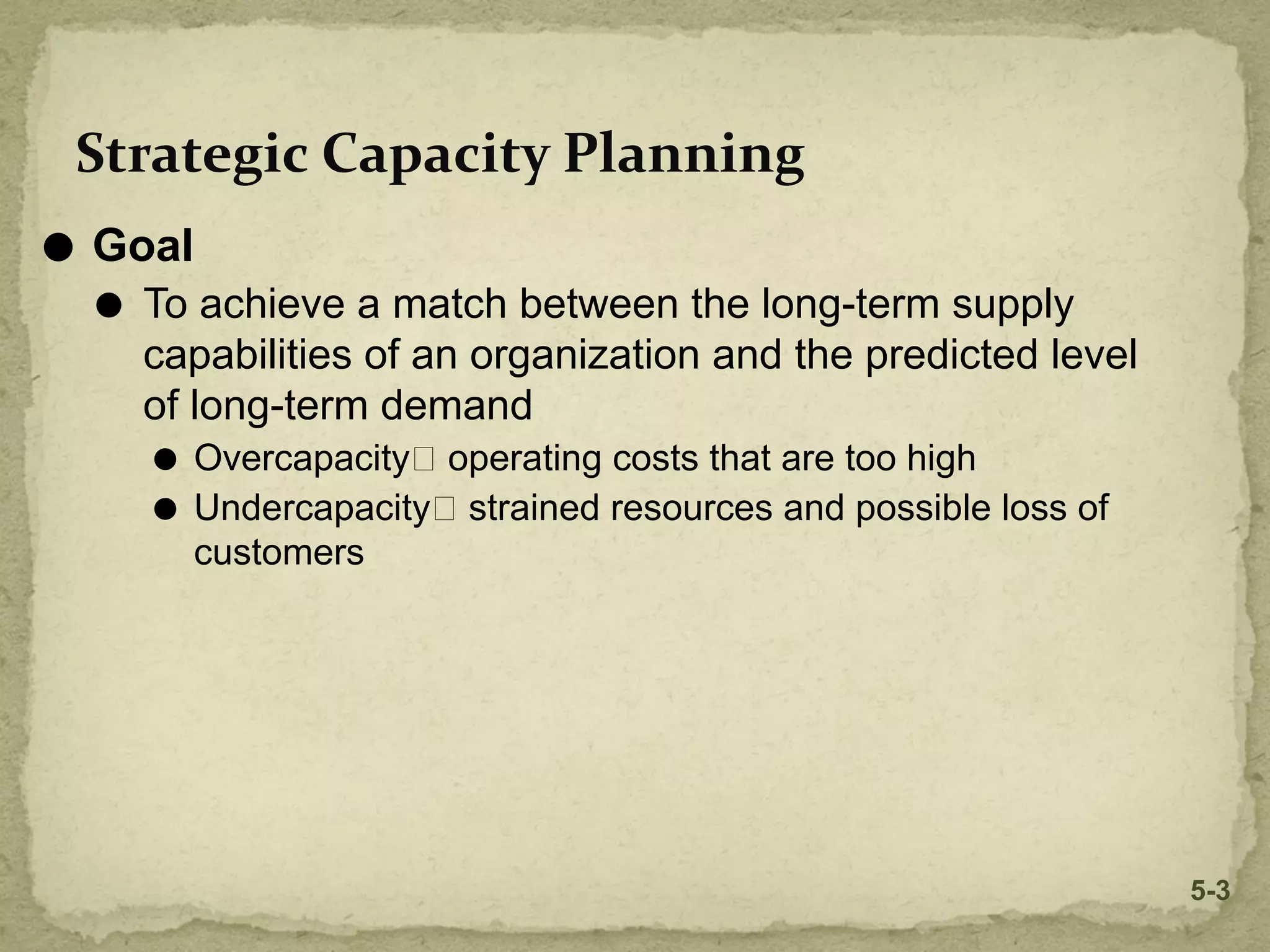 ⚫ Goal
⚫ To achieve a match between the long-term supply
capabilities of an organization and the predicted level
of long-term demand
⚫ Overcapacity🡪 operating costs that are too high
⚫ Undercapacity🡪 strained resources and possible loss of
customers
Strategic Capacity Planning
5-3
 