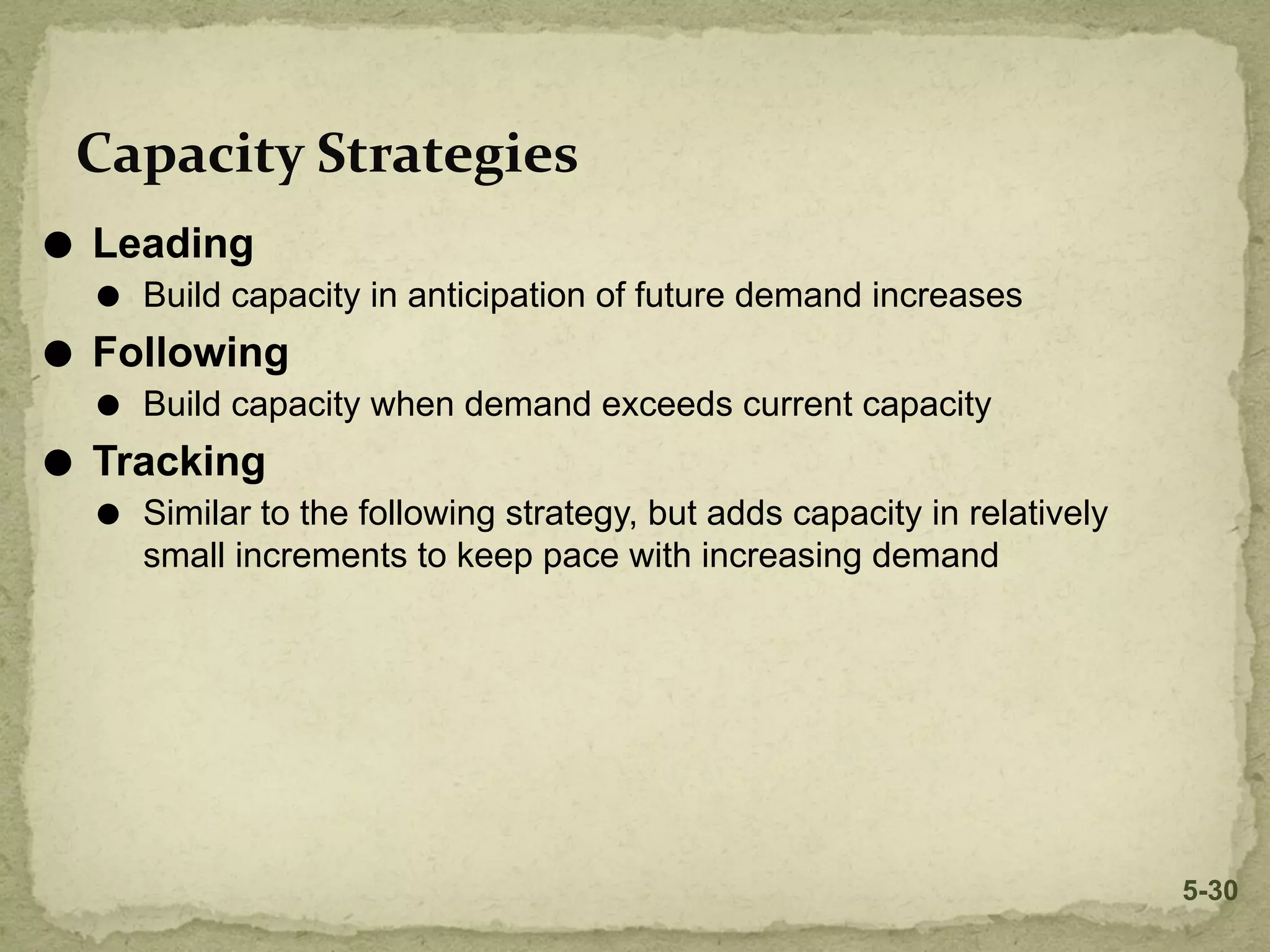 Capacity Strategies
⚫ Leading
⚫ Build capacity in anticipation of future demand increases
⚫ Following
⚫ Build capacity when demand exceeds current capacity
⚫ Tracking
⚫ Similar to the following strategy, but adds capacity in relatively
small increments to keep pace with increasing demand
5-30
 