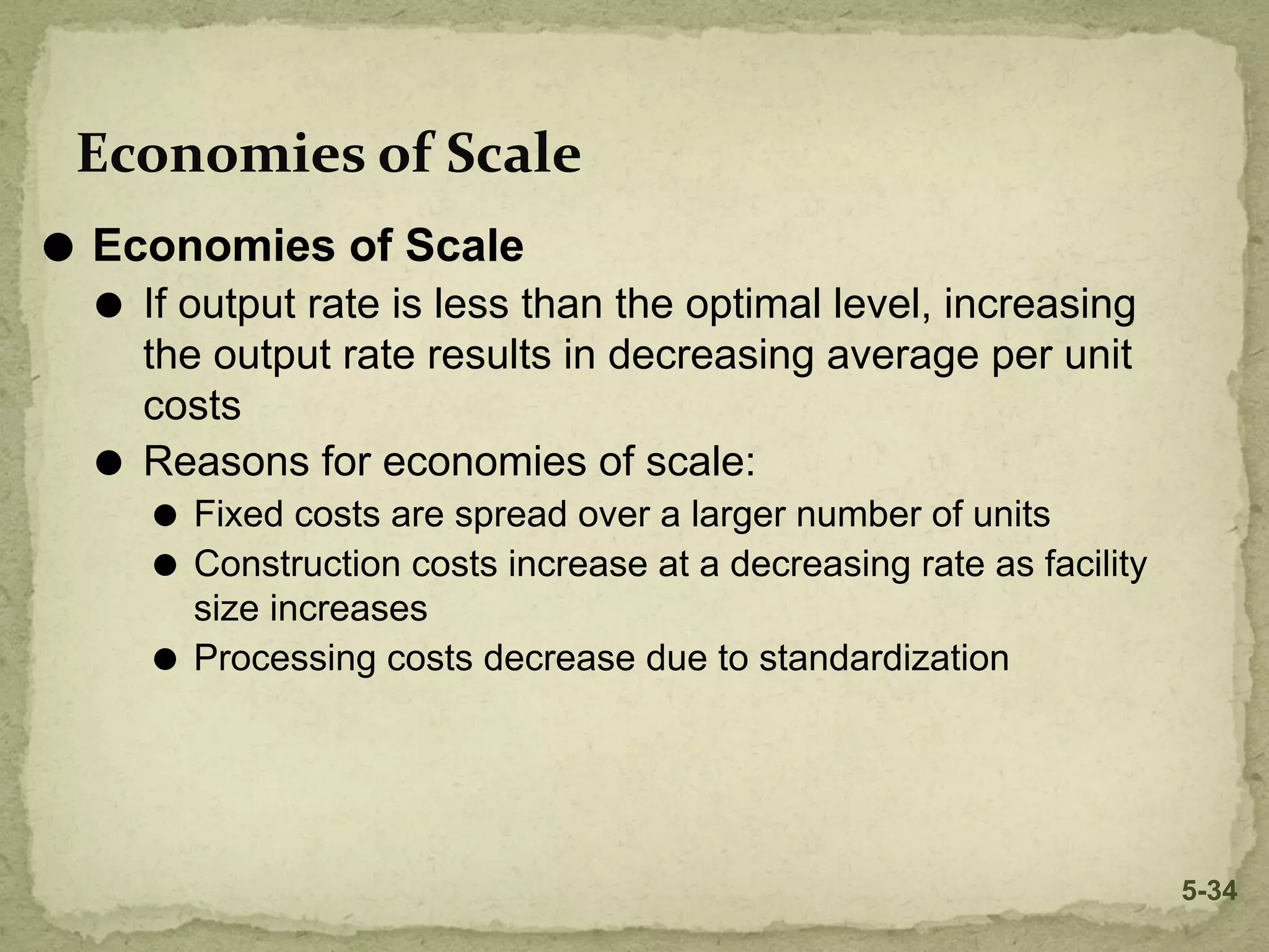 Economies of Scale
⚫ Economies of Scale
⚫ If output rate is less than the optimal level, increasing
the output rate results in decreasing average per unit
costs
⚫ Reasons for economies of scale:
⚫ Fixed costs are spread over a larger number of units
⚫ Construction costs increase at a decreasing rate as facility
size increases
⚫ Processing costs decrease due to standardization
5-34
 